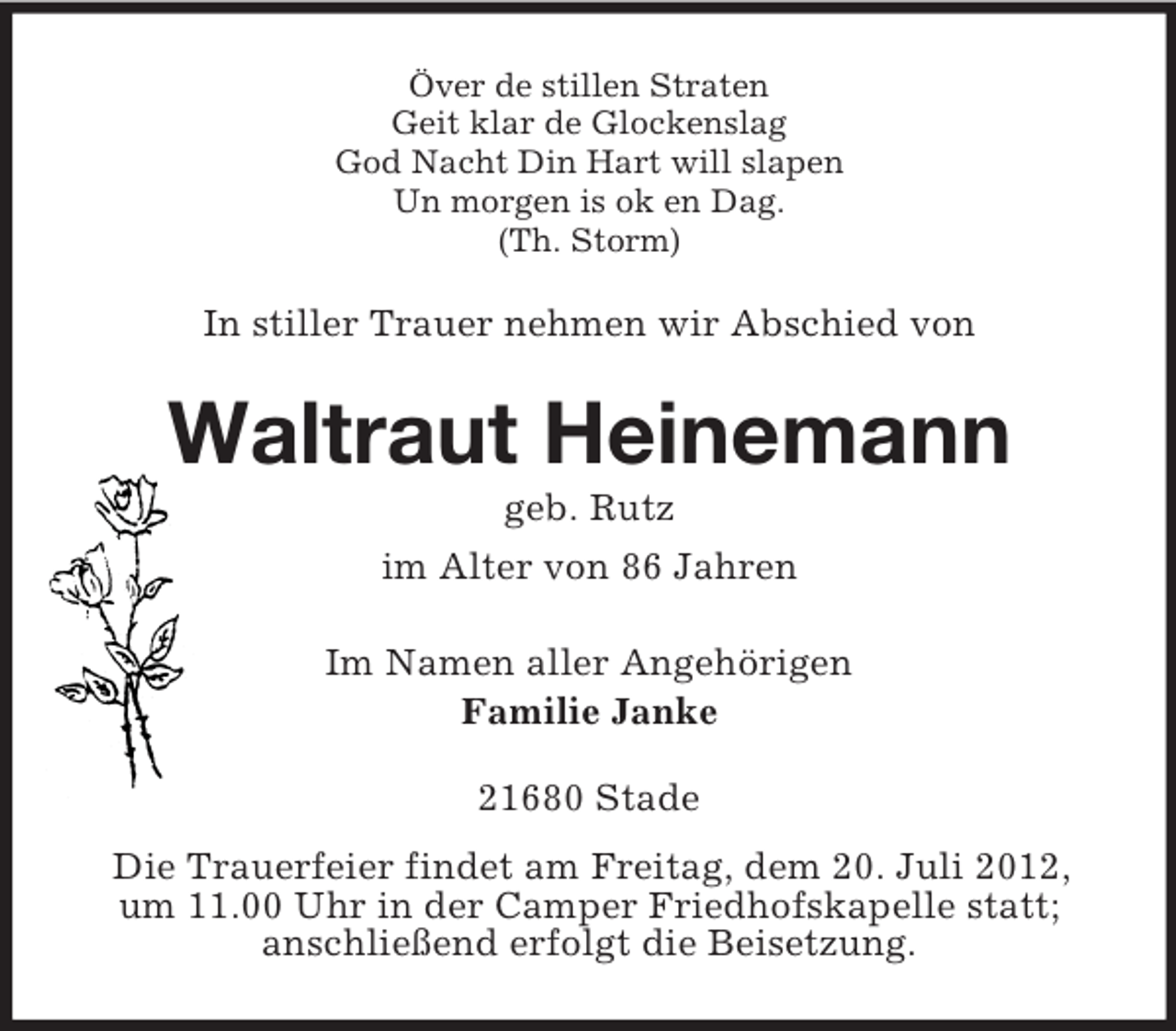 <p>Över de stillen Straten<br />Geit klar de Glockenslag<br />God Nacht Din Hart will slapen<br />Un morgen is ok en Dag.<br />(Th. Storm)</p><p>In stiller Trauer nehmen wir Abschied von</p><p>Waltraut Heinemann<br />geb. Rutz<br />im Alter von 86 Jahren<br />Im Namen aller Angehörigen<br />Familie Janke<br />21680 Stade<br />Die Trauerfeier findet am Freitag, dem 20. Juli 2012,<br />um 11.00 Uhr in der Camper Friedhofskapelle statt;<br />anschließend erfolgt die Beisetzung.</p>