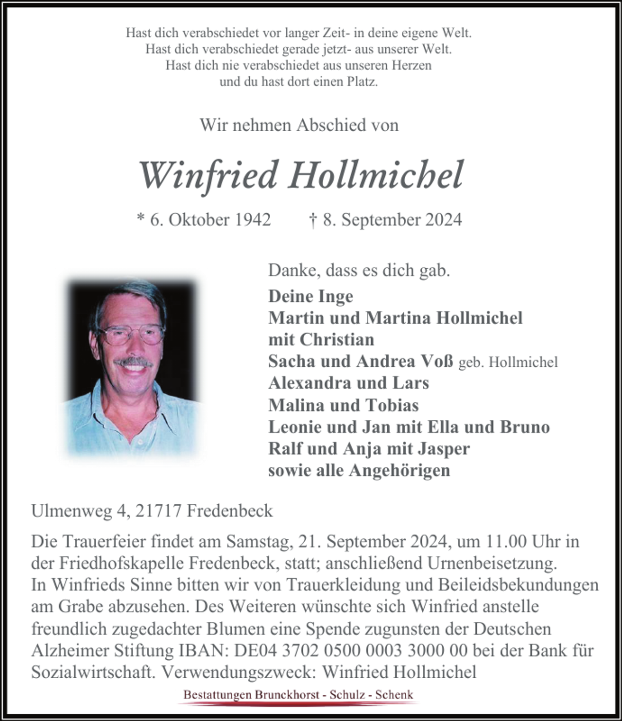 <p>Hast dich verabschiedet vor langer Zeit- in deine eigene Welt.<br />Hast dich verabschiedet gerade jetzt- aus unserer Welt.<br />Hast dich nie verabschiedet aus unseren Herzen<br />und du hast dort einen Platz.</p><p>Wir nehmen Abschied von</p><p>Winfried Hollmichel<br />* 6. Oktober 1942</p><p>† 8. September 2024</p><p>Danke, dass es dich gab.<br />Deine Inge<br />Martin und Martina Hollmichel<br />mit Christian<br />Sacha und Andrea Voß geb. Hollmichel<br />Alexandra und Lars<br />Malina und Tobias<br />Leonie und Jan mit Ella und Bruno<br />Ralf und Anja mit Jasper<br />sowie alle Angehörigen<br />Ulmenweg 4, 21717 Fredenbeck<br />Die Trauerfeier findet am Samstag, 21. September 2024, um 11.00 Uhr in<br />der Friedhofskapelle Fredenbeck, statt; anschließend Urnenbeisetzung.<br />In Winfrieds Sinne bitten wir von Trauerkleidung und Beileidsbekundungen<br />am Grabe abzusehen. Des Weiteren wünschte sich Winfried anstelle<br />freundlich zugedachter Blumen eine Spende zugunsten der Deutschen<br />Alzheimer Stiftung IBAN: DE04 3702 0500 bei der Bank für<br />Sozialwirtschaft. Verwendungszweck: Winfried Hollmichel</p>