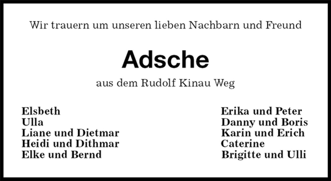 <p>Wir trauern um unseren lieben Nachbarn und Freund<br />Adsche<br />aus dem Rudolf Kinau Weg<br />Elsbeth Erika und Peter<br />Ulla Danny und Boris<br />Liane und Dietmar Karin und Erich<br />Heidi und Dithmar Caterine<br />Elke und Bernd Brigitte und Ulli</p>