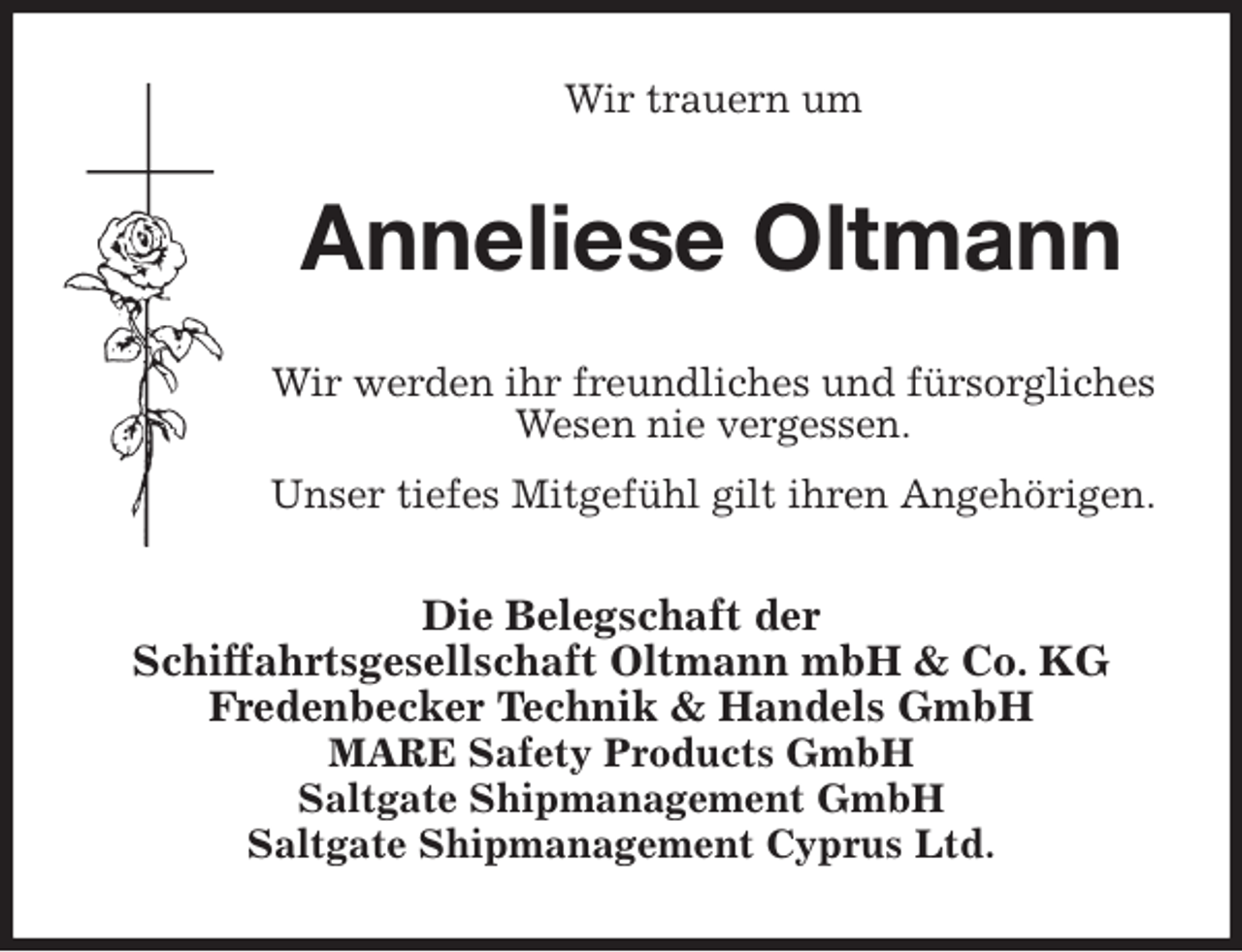 <p>Wir trauern um<br />Anneliese Oltmann<br />Wir werden ihr freundliches und fürsorgliches Wesen nie vergessen.<br />Unser tiefes Mitgefühl gilt ihren Angehörigen.<br />Die Belegschaft der<br />Schiffahrtsgesellschaft Oltmann mbH &amp; Co. KG<br />Fredenbecker Technik &amp; Handels GmbH<br />MARE Safety Products GmbH<br />Saltgate Shipmanagement GmbH<br />Saltgate Shipmanagement Cyprus Ltd.</p>
