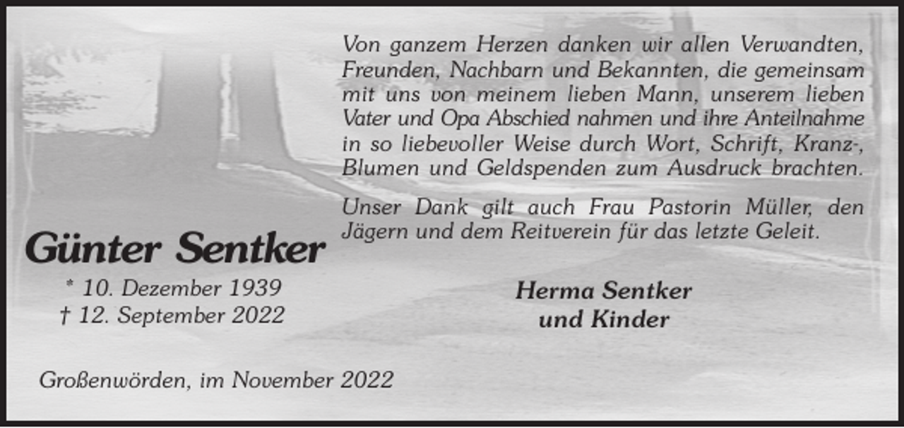 <p>Von ganzem Herzen danken wir allen Verwandten, Freunden, Nachbarn und Bekannten, die gemeinsam<br />mit uns von meinem lieben Mann, unserem lieben Vater und Opa Abschied nahmen und ihre Anteilnahme<br />in so liebevoller Weise durch Wort, Schrift, Kranz-, Blumen und Geldspenden zum Ausdruck brachten.<br />Unser Dank gilt auch Frau Pastorin Müller, den<br />Jägern und dem Reitverein für das letzte Geleit.<br />Herma Sentker<br />und Kinder<br />Großenwörden, im November 2022</p><p>Günter Sentker<br />* 10. Dezember 1939<br />† 12. September 2022</p>