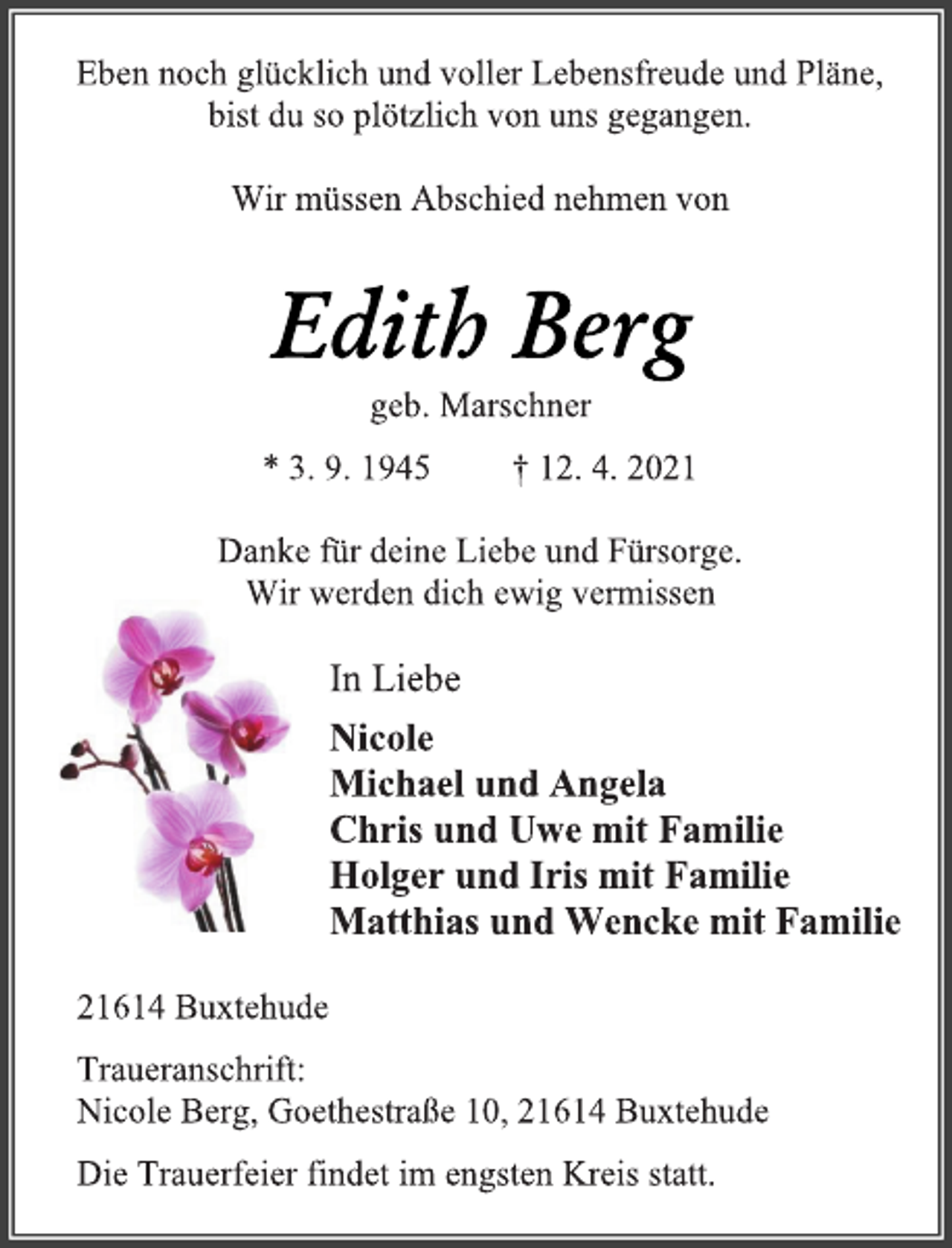 <p>Eben noch glücklich und voller Lebensfreude und Pläne,<br />bist du so plötzlich von uns gegangen.<br />Wir müssen Abschied nehmen von<br />Edith Berg<br />geb. Marschner<br />* 3. 9. 1945 † 12. 4. 2021<br />Danke für deine Liebe und Fürsorge.<br />Wir werden dich ewig vermissen<br />In Liebe<br />Nicole<br />Michael und Angela<br />Chris und Uwe mit Familie<br />Holger und Iris mit Familie<br />Matthias und Wencke mit Familie<br />21614 Buxtehude<br />Traueranschrift:<br />Nicole Berg, Goethestraße 10, 21614 Buxtehude<br />Die Trauerfeier findet im engsten Kreis statt.</p>