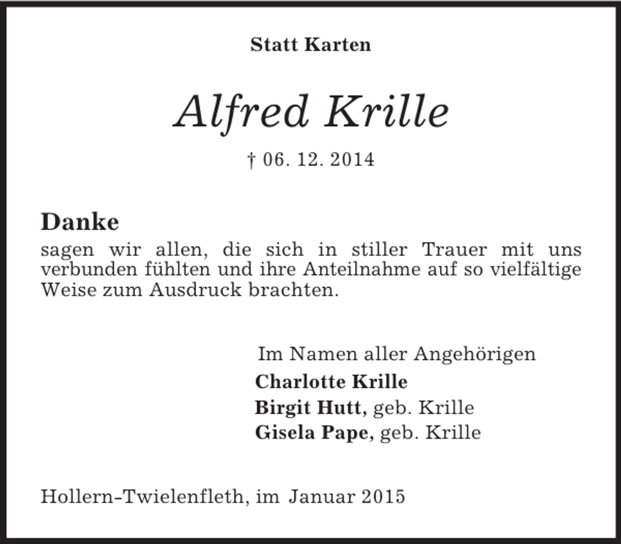 <p>Statt Karten<br />Alfred Krille<br />† 06. 12. 2014<br />Danke<br />sagen wir allen, die sich in stiller Trauer mit uns<br />verbunden fühlten und ihre Anteilnahme auf so vielfältige Weise zum Ausdruck brachten.<br />Im Namen aller Angehörigen<br />Charlotte Krille<br />Birgit Hutt, geb. Krille<br />Gisela Pape, geb. Krille<br />Hollern-Twielenfleth, im Januar 2015</p>