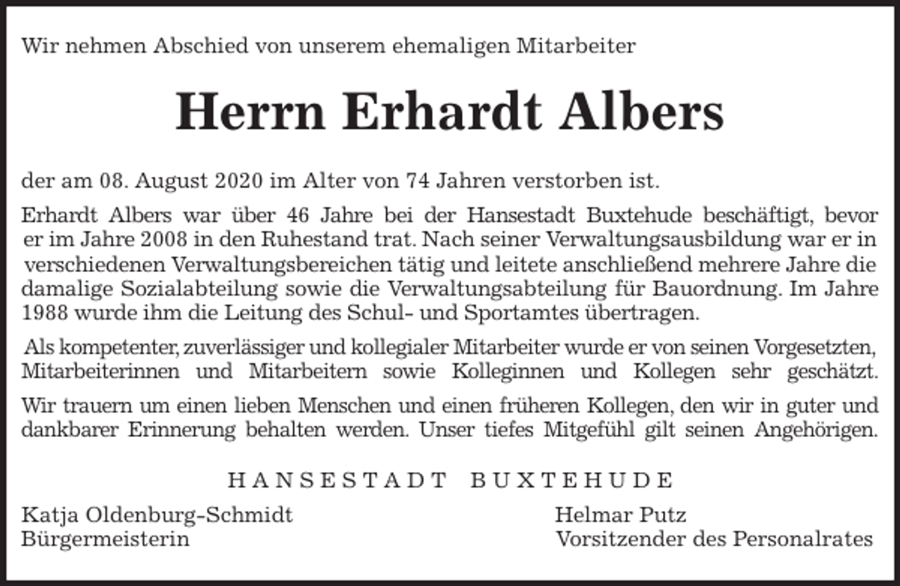 <p>Wir nehmen Abschied von unserem ehemaligen Mitarbeiter<br />Herrn Erhardt Albers<br />der am 08. August 2020 im Alter von 74 Jahren verstorben ist.<br />Erhardt Albers war über 46 Jahre bei der Hansestadt Buxtehude beschäftigt, bevor<br />er im Jahre 2008 in den Ruhestand trat. Nach seiner Verwaltungsausbildung war er in verschiedenen Verwaltungsbereichen tätig und leitete anschließend mehrere Jahre die damalige Sozialabteilung sowie die Verwaltungsabteilung für Bauordnung. Im Jahre<br />1988 wurde ihm die Leitung des Schul- und Sportamtes übertragen.<br />Als kompetenter, zuverlässiger und kollegialer Mitarbeiter wurde er von seinen Vorgesetzten,<br />Mitarbeiterinnen und Mitarbeitern sowie Kolleginnen und Kollegen sehr geschätzt.<br />Wir trauern um einen lieben Menschen und einen früheren Kollegen, den wir in guter und<br />dankbarer Erinnerung behalten werden. Unser tiefes Mitgefühl gilt seinen Angehörigen.<br />H A N S E S T A D T B U X T E H U D E<br />Katja Oldenburg-Schmidt Helmar Putz<br />Bürgermeisterin Vorsitzender des Personalrates</p>