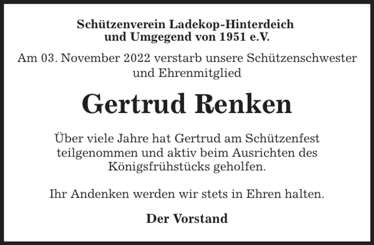 <p>Schützenverein Ladekop-Hinterdeich<br />und Umgegend von 1951 e.V.<br />Am 03. November 2022 verstarb unsere Schützenschwester<br />und Ehrenmitglied<br />Gertrud Renken<br />Der Vorstand<br />Über viele Jahre hat Gertrud am Schützenfest<br />teilgenommen und aktiv beim Ausrichten des<br />Königsfrühstücks geholfen.</p><p>Ihr Andenken werden wir stets in Ehren halten.</p>