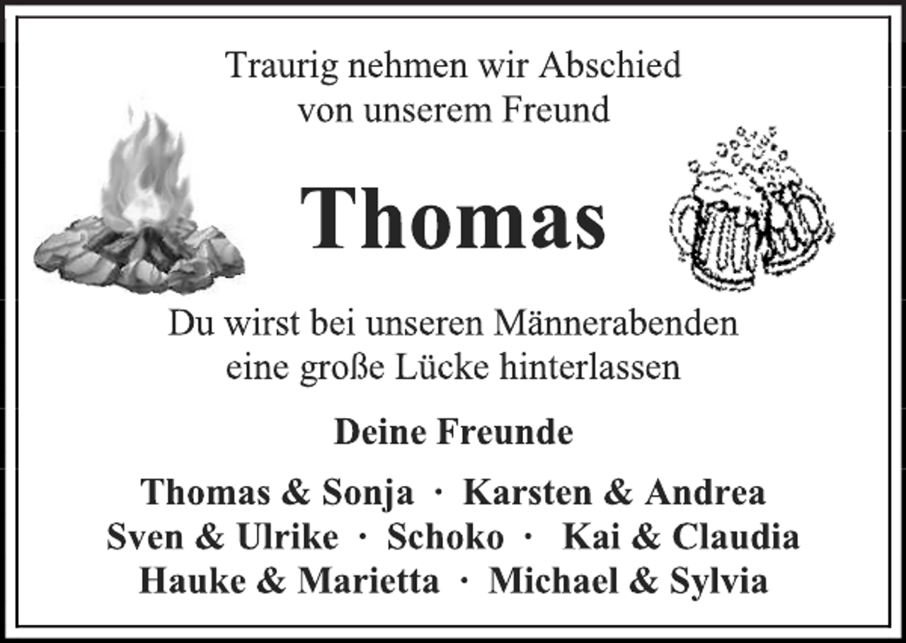 <p>Traurig nehmen wir Abschied<br />von unserem Freund<br />Thomas<br />Du wirst bei unseren Männerabenden<br />eine große Lücke hinterlassen<br />Deine Freunde<br />Thomas &amp; Sonja ∙ Karsten &amp; Andrea<br />Sven &amp; Ulrike ∙ Schoko ∙ Kai &amp; Claudia<br />Hauke &amp; Marietta ∙ Michael &amp; Sylvia</p>