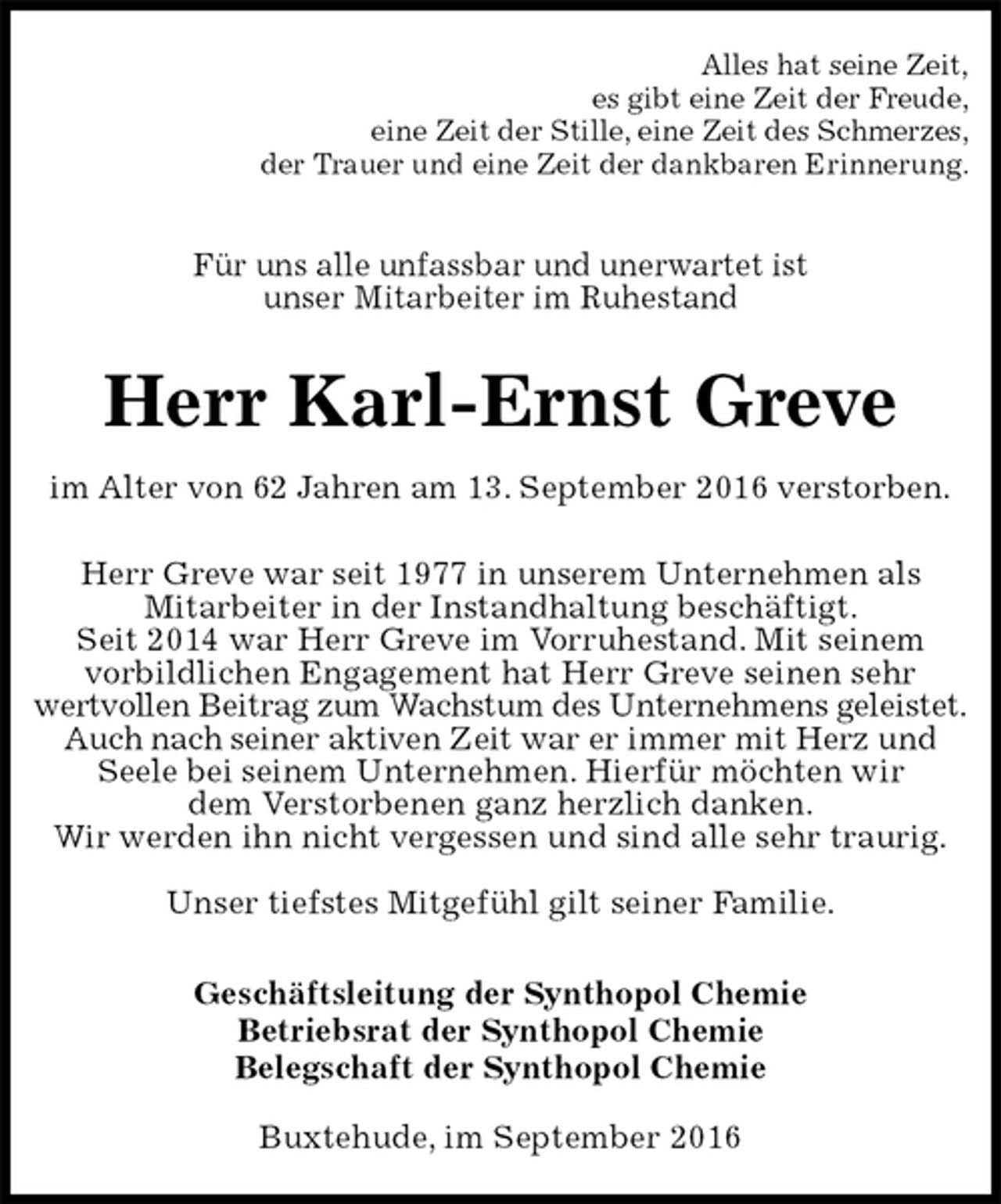 <p>Alles hat seine Zeit,<br />es gibt eine Zeit der Freude,<br />eine Zeit der Stille, eine Zeit des Schmerzes,<br />der Trauer und eine Zeit der dankbaren Erinnerung.<br />Für uns alle unfassbar und unerwartet ist<br />unser Mitarbeiter im Ruhestand<br />Herr Karl-Ernst Greve<br />im Alter von 62 Jahren am 13. September 2016 verstorben.<br />Herr Greve war seit 1977 in unserem Unternehmen als<br />Mitarbeiter in der Instandhaltung beschäftigt.<br />Seit 2014 war Herr Greve im Vorruhestand. Mit seinem<br />vorbildlichen Engagement hat Herr Greve seinen sehr<br />wertvollen Beitrag zum Wachstum des Unternehmens geleistet.<br />Auch nach seiner aktiven Zeit war er immer mit Herz und<br />Seele bei seinem Unternehmen. Hierfür möchten wir<br />dem Verstorbenen ganz herzlich danken.<br />Wir werden ihn nicht vergessen und sind alle sehr traurig.</p><p>Unser tiefstes Mitgefühl gilt seiner Familie.<br />Geschäftsleitung der Synthopol Chemie<br />Betriebsrat der Synthopol Chemie<br />Belegschaft der Synthopol Chemie<br />Buxtehude, im September 2016</p>