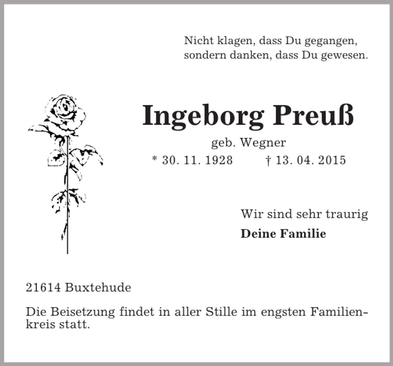 <p>Nicht klagen, dass Du gegangen,<br />sondern danken, dass Du gewesen.<br />Ingeborg Preuß<br />geb. Wegner<br />* 30. 11. 1928 † 13. 04. 2015<br />Wir sind sehr traurig<br />Deine Familie<br />21614 Buxtehude<br />Die Beisetzung findet in aller Stille im engsten Familien-<br />kreis statt.</p>