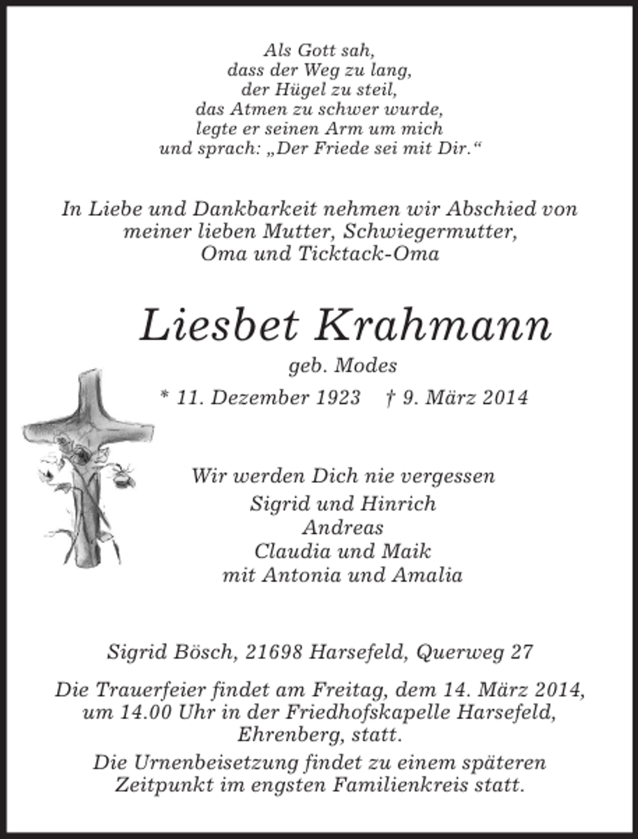 <p>Als Gott sah,<br />dass der Weg zu lang,<br />der Hügel zu steil,<br />das Atmen zu schwer wurde,<br />legte er seinen Arm um mich<br />und sprach: „Der Friede sei mit Dir.“<br />In Liebe und Dankbarkeit nehmen wir Abschied von meiner lieben Mutter, Schwiegermutter,<br />Oma und Ticktack-Oma<br />Liesbet Krahmann<br />geb. Modes<br />* 11. Dezember 1923 † 9. März 2014<br />Wir werden Dich nie vergessen<br />Sigrid und Hinrich<br />Andreas<br />Claudia und Maik<br />mit Antonia und Amalia<br />Sigrid Bösch, 21698 Harsefeld, Querweg 27<br />Die Trauerfeier findet am Freitag, dem 14. März 2014, um 14.00 Uhr in der Friedhofskapelle Harsefeld,<br />Ehrenberg, statt.<br />Die Urnenbeisetzung findet zu einem späteren<br />Zeitpunkt im engsten Familienkreis statt.</p>