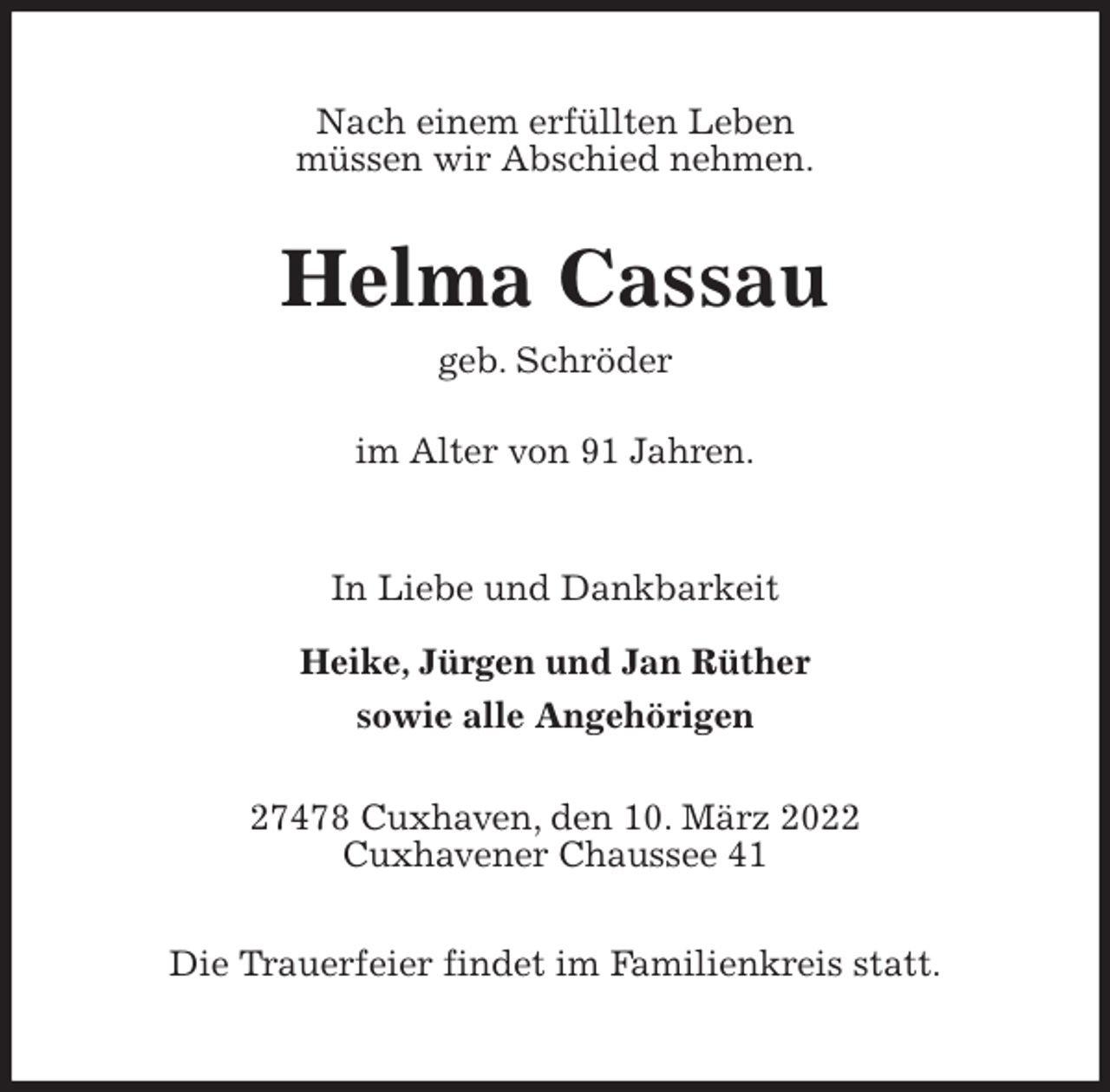 <p>Nach einem erfüllten Leben<br />müssen wir Abschied nehmen.<br />Helma Cassau<br />geb. Schröder</p>
<p>im Alter von 91 Jahren.<br />In Liebe und Dankbarkeit</p>
<p>Heike, Jürgen und Jan Rüther<br />sowie alle Angehörigen<br />27478 Cuxhaven, den 10. März 2022<br />Cuxhavener Chaussee 41</p>
<p>Die Trauerfeier findet im Familienkreis statt.</p>