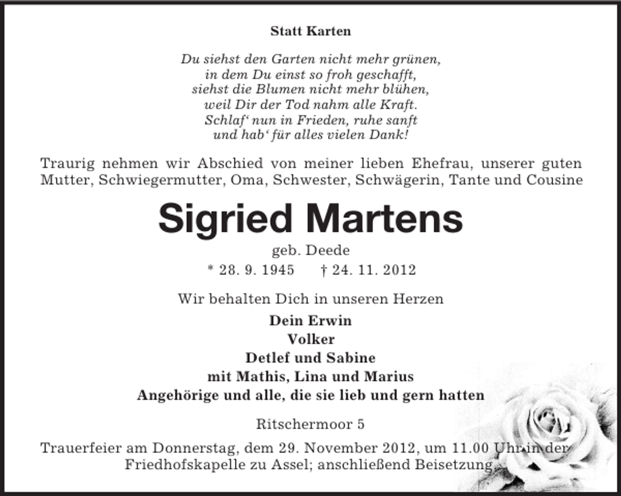 <p>Statt Karten<br />Du siehst den Garten nicht mehr grünen,<br />in dem Du einst so froh geschafft,<br />siehst die Blumen nicht mehr blühen,<br />weil Dir der Tod nahm alle Kraft.<br />Schlaf‘ nun in Frieden, ruhe sanft<br />und hab‘ für alles vielen Dank!</p><p>Traurig nehmen wir Abschied von meiner lieben Ehefrau, unserer guten<br />Mutter, Schwiegermutter, Oma, Schwester, Schwägerin, Tante und Cousine</p><p>Sigried Martens<br />geb. Deede<br />* 28. 9. 1945<br />† 24. 11. 2012<br />Wir behalten Dich in unseren Herzen<br />Dein Erwin<br />Volker<br />Detlef und Sabine<br />mit Mathis, Lina und Marius<br />Angehörige und alle, die sie lieb und gern hatten<br />Ritschermoor 5<br />Trauerfeier am Donnerstag, dem 29. November 2012, um 11.00 Uhr in der<br />Friedhofskapelle zu Assel; anschließend Beisetzung.</p>