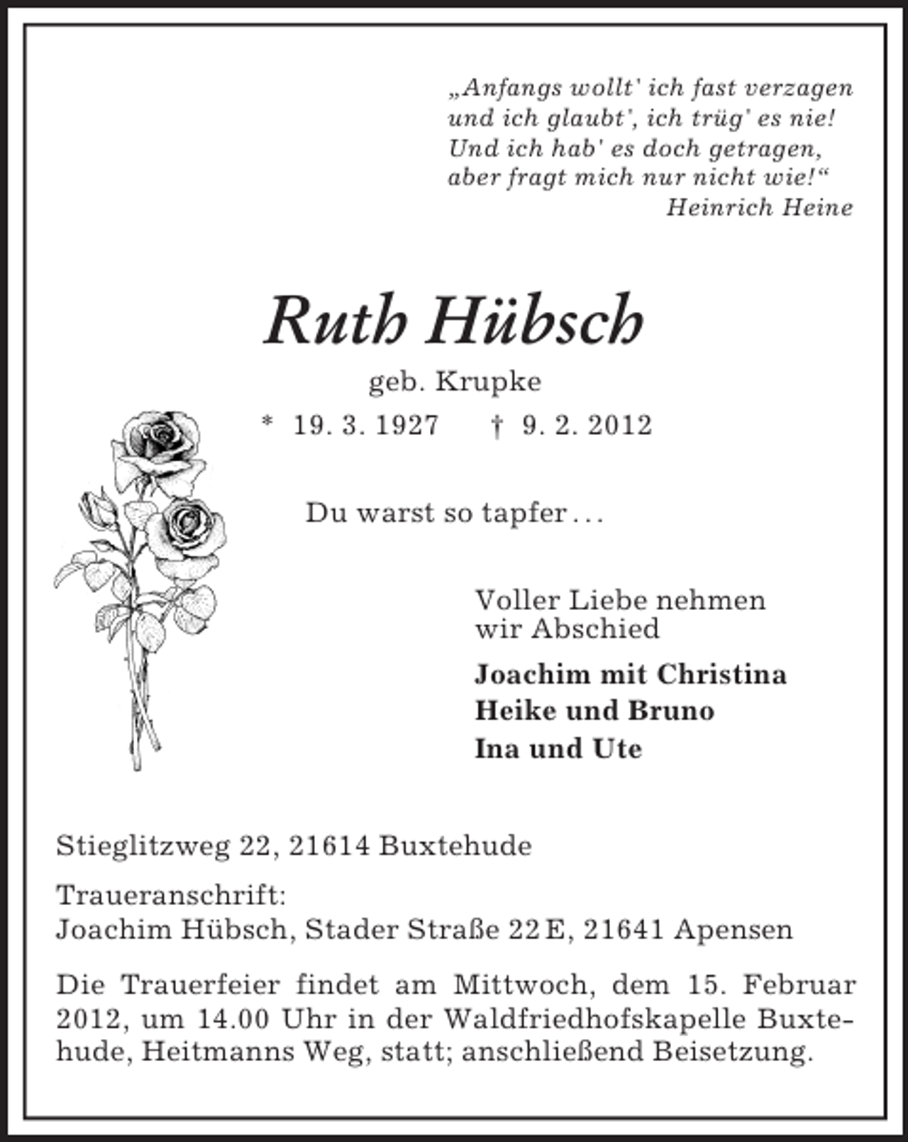 <p>„Anfangs wollt' ich fast verzagen<br />und ich glaubt', ich trüg' es nie!<br />Und ich hab' es doch getragen,<br />aber fragt mich nur nicht wie!“<br />Heinrich Heine</p><p>Ruth Hübsch<br />geb. Krupke<br />* 19. 3. 1927<br />† 9. 2. 2012<br />Du warst so tapfer . . .<br />Voller Liebe nehmen<br />wir Abschied<br />Joachim mit Christina<br />Heike und Bruno<br />Ina und Ute</p><p>Stieglitzweg 22, 21614 Buxtehude<br />Traueranschrift:<br />Joachim Hübsch, Stader Straße 22 E, 21641 Apensen<br />Die Trauerfeier findet am Mittwoch, dem 15. Februar<br />2012, um 14.00 Uhr in der Waldfriedhofskapelle Buxtehude, Heitmanns Weg, statt; anschließend Beisetzung.</p>
