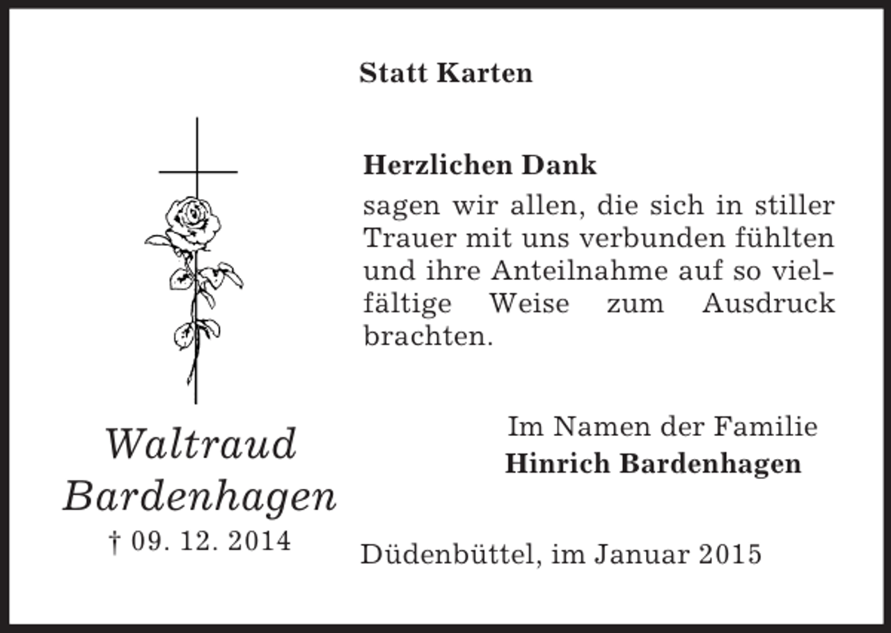 <p>Waltraud<br />Bardenhagen<br />† 09. 12. 2014<br />Statt Karten<br />Herzlichen Dank<br />sagen wir allen, die sich in stiller Trauer mit uns verbunden fühlten und ihre Anteilnahme auf so vielfältige Weise zum Ausdruck brachten.<br />Im Namen der Familie<br />Hinrich Bardenhagen<br />Düdenbüttel, im Januar 2015</p>