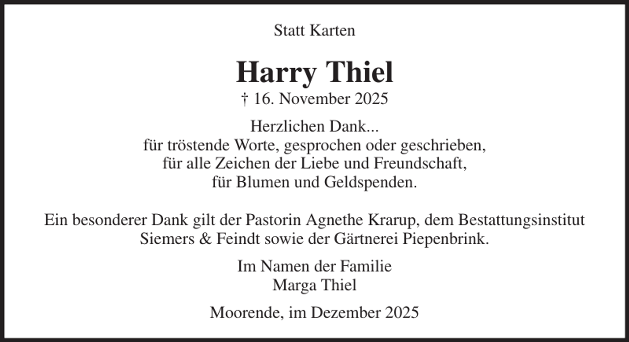 <p>Statt Karten<br />Harry Thiel<br />† 16. November 2025<br />Herzlichen Dank...<br />für tröstende Worte, gesprochen oder geschrieben,<br />für alle Zeichen der Liebe und Freundschaft,<br />für Blumen und Geldspenden.</p><p>Ein besonderer Dank gilt der Pastorin Agnethe Krarup, dem Bestattungsinstitut<br />Siemers &amp; Feindt sowie der Gärtnerei Piepenbrink.<br />Im Namen der Familie<br />Marga Thiel<br />Moorende, im Dezember 2025</p>