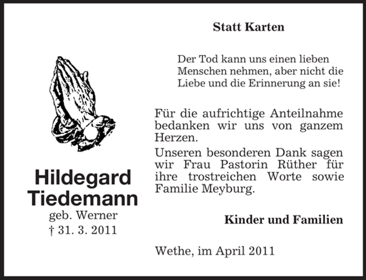 <p>Statt Karten<br />Der Tod kann uns einen lieben Menschen nehmen, aber nicht die Liebe und die Erinnerung an sie!</p><p>Hildegard Tiedemann<br />geb. Werner † 31. 3. 2011</p><p>Für die aufrichtige Anteilnahme bedanken wir uns von ganzem Herzen. Unseren besonderen Dank sagen wir Frau Pastorin Rüther für ihre trostreichen Worte sowie Familie Meyburg. Kinder und Familien Wethe, im April 2011</p>