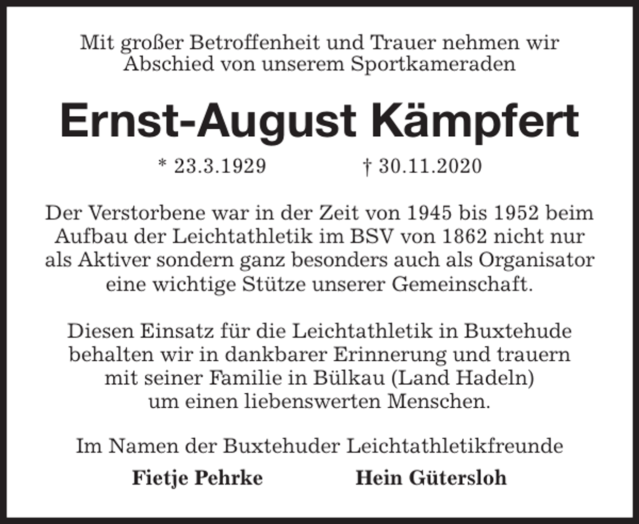 <p>Mit großer Betroffenheit und Trauer nehmen wir<br />Abschied von unserem Sportkameraden<br />Ernst-August Kämpfert<br />* 23.3.1929 † 30.11.2020<br />Der Verstorbene war in der Zeit von 1945 bis 1952 beim Aufbau der Leichtathletik im BSV von 1862 nicht nur als Aktiver sondern ganz besonders auch als Organisator eine wichtige Stütze unserer Gemeinschaft.</p>
<p>Diesen Einsatz für die Leichtathletik in Buxtehude<br />behalten wir in dankbarer Erinnerung und trauern<br />mit seiner Familie in Bülkau (Land Hadeln)<br />um einen liebenswerten Menschen.<br />Im Namen der Buxtehuder Leichtathletikfreunde<br />Fietje Pehrke Hein Gütersloh</p>