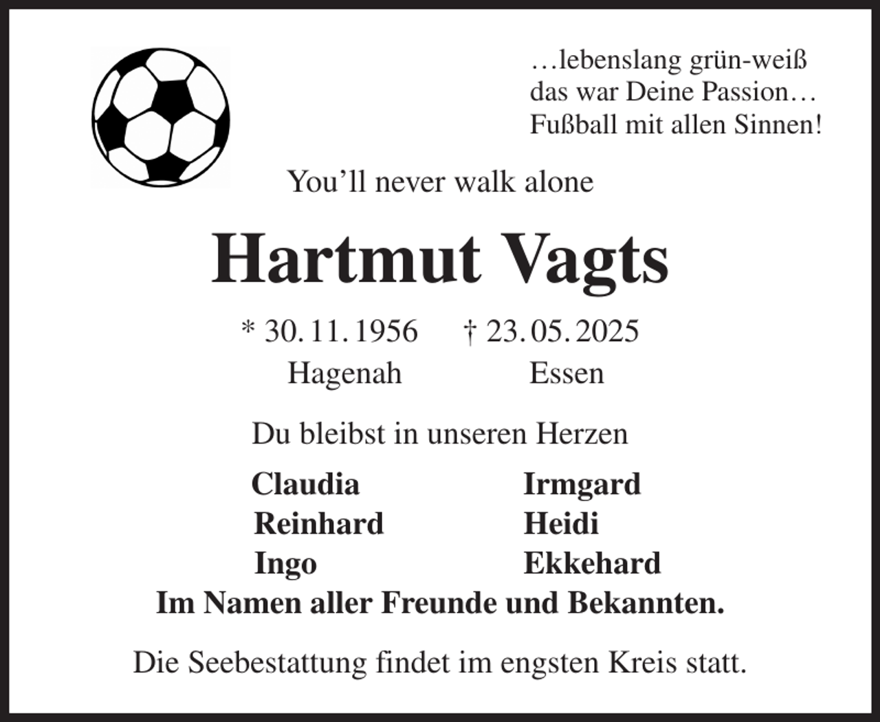 <p>…lebenslang grün-weiß<br />das war Deine Passion…<br />Fußball mit allen Sinnen!<br />You'll never walk alone<br />Hartmut Vagts<br />* 30. 11. 1956 † 23. 05. 2025<br />Hagenah Essen<br />Du bleibst in unseren Herzen<br />Claudia Irmgard<br />Reinhard Heidi<br />Ingo Ekkehard<br />Im Namen aller Freunde und Bekannten.<br />Die Seebestattung findet im engsten Kreis statt.</p>