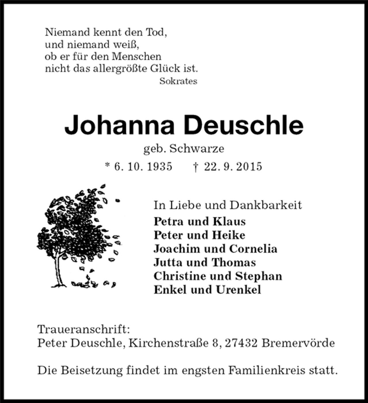 <p>Niemand kennt den Tod,<br />und niemand weiß,<br />ob er für den Menschen<br />nicht das allergrößte Glück ist.<br />Sokrates<br />Johanna Deuschle<br />geb. Schwarze<br />* 6. 10. 1935† 22. 9. 2015<br />In Liebe und Dankbarkeit<br />Petra und Klaus<br />Peter und Heike<br />Joachim und Cornelia<br />Jutta und Thomas<br />Christine und Stephan<br />Enkel und Urenkel<br />Traueranschrift:<br />Peter Deuschle, Kirchenstraße 8, 27432 Bremervörde</p>
<p>Die Beisetzung findet im engsten Familienkreis statt.</p>