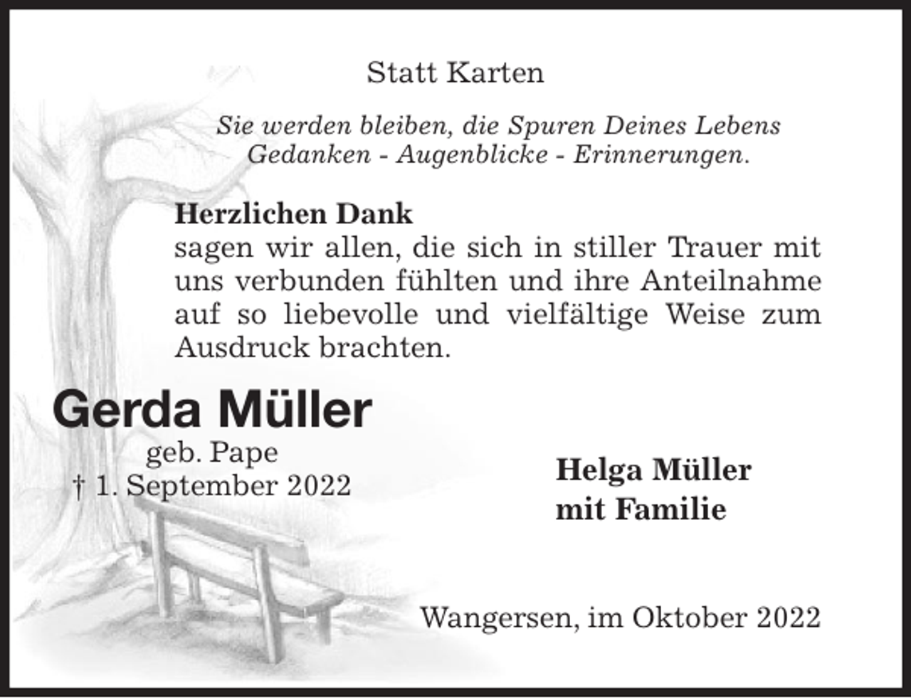 <p>Statt Karten<br />Sie werden bleiben, die Spuren Deines Lebens<br />Gedanken - Augenblicke - Erinnerungen.</p><p>Herzlichen Dank<br />sagen wir allen, die sich in stiller Trauer mit uns verbunden fühlten und ihre Anteilnahme auf so liebevolle und vielfältige Weise zum Ausdruck brachten.<br />Helga Müller<br />mit Familie<br />Wangersen, im Oktober 2022<br />Gerda Müller<br />geb. Pape<br />† 1. September 2022</p>
