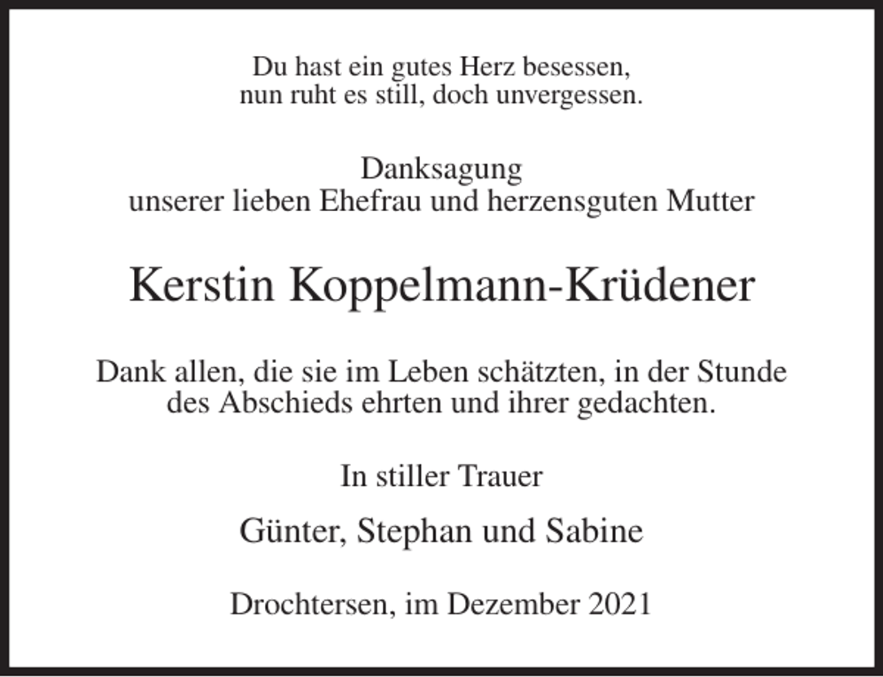 <p>Du hast ein gutes Herz besessen,<br />nun ruht es still, doch unvergessen.<br />Danksagung<br />unserer lieben Ehefrau und herzensguten Mutter<br />Kerstin Koppelmann-Krüdener<br />Dank allen, die sie im Leben schätzten, in der Stunde<br />des Abschieds ehrten und ihrer gedachten.<br />In stiller Trauer</p>
<p>Günter, Stephan und Sabine<br />Drochtersen, im Dezember 2021</p>
