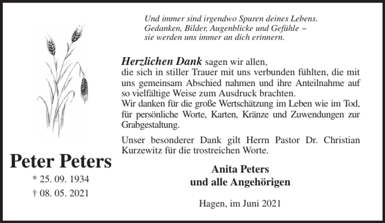 <p>Und immer sind irgendwo Spuren deines Lebens.<br />Gedanken, Bilder, Augenblicke und Gefühle −<br />sie werden uns immer an dich erinnern.<br />Herzlichen Dank sagen wir allen,<br />die sich in stiller Trauer mit uns verbunden fühlten, die mit uns gemeinsam Abschied nahmen und ihre Anteilnahme auf so vielfältige Weise zum Ausdruck brachten.<br />Wir danken für die große Wertschätzung im Leben wie im Tod, für persönliche Worte, Karten, Kränze und Zuwendungen zur Grabgestaltung.<br />Unser besonderer Dank gilt Herrn Pastor Dr. Christian Kurzewitz für die trostreichen Worte.<br />Anita Peters<br />und alle Angehörigen<br />Hagen, im Juni 2021<br />Peter Peters</p>
<p>* 25. 09. 1934<br />† 08. 05. 2021</p>