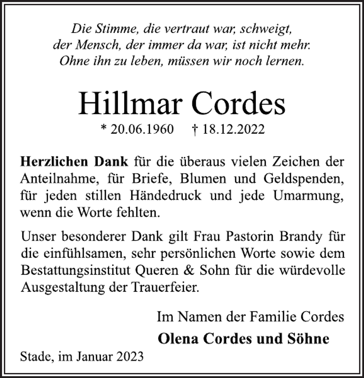 <p>Die Stimme, die vertraut war, schweigt,<br />der Mensch, der immer da war, ist nicht mehr.<br />Ohne ihn zu leben, müssen wir noch lernen.<br />Hillmar Cordes<br />* 20.06.1960 † 18.12.2022<br />Herzlichen Dank für die überaus vielen Zeichen der<br />Anteilnahme, für Briefe, Blumen und Geldspenden,<br />für jeden stillen Händedruck und jede Umarmung,<br />wenn die Worte fehlten.<br />Unser besonderer Dank gilt Frau Pastorin Brandy für<br />die einfühlsamen, sehr persönlichen Worte sowie dem<br />Bestattungsinstitut Queren &amp; Sohn für die würdevolle<br />Ausgestaltung der Trauerfeier.<br />Im Namen der Familie Cordes<br />Olena Cordes und Söhne<br />Stade, im Januar 2023</p>