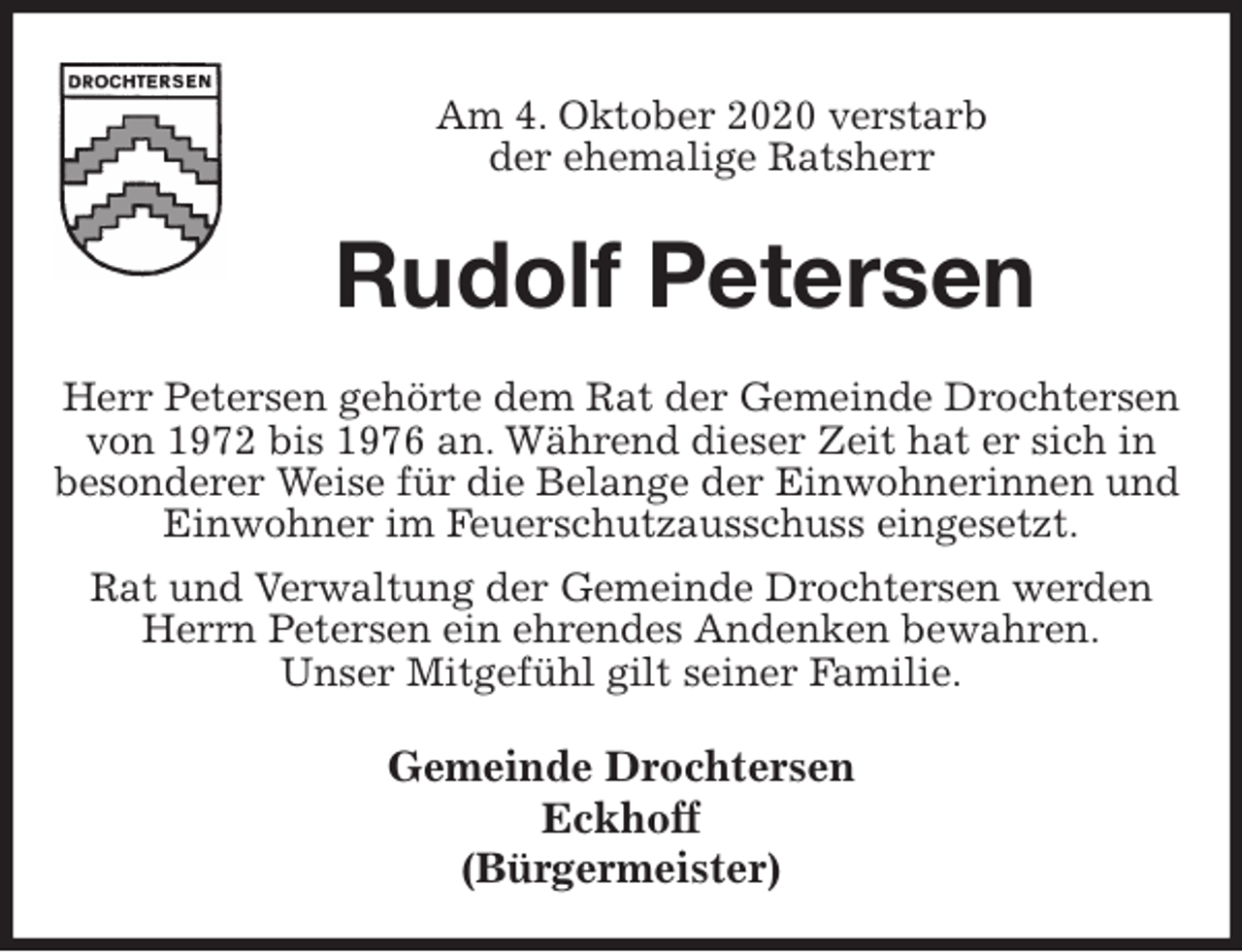 <p>Am 4. Oktober 2020 verstarb<br />der ehemalige Ratsherr<br />Rudolf Petersen<br />Herr Petersen gehörte dem Rat der Gemeinde Drochtersen<br />von 1972 bis 1976 an. Während dieser Zeit hat er sich in<br />besonderer Weise für die Belange der Einwohnerinnen und Einwohner im Feuerschutzausschuss eingesetzt.<br />Rat und Verwaltung der Gemeinde Drochtersen werden<br />Herrn Petersen ein ehrendes Andenken bewahren.<br />Unser Mitgefühl gilt seiner Familie.</p>
<p>Gemeinde Drochtersen<br />Eckhoff<br />(Bürgermeister)</p>