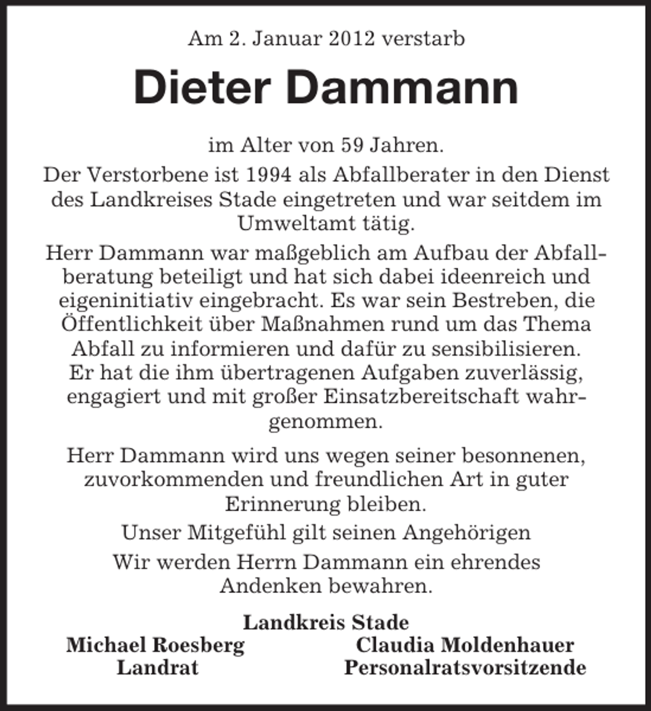 <p>Am 2. Januar 2012 verstarb<br />Dieter Dammann<br />im Alter von 59 Jahren.<br />Der Verstorbene ist 1994 als Abfallberater in den Dienst des Landkreises Stade eingetreten und war seitdem im Umweltamt tätig.<br />Herr Dammann war maßgeblich am Aufbau der Abfallberatung beteiligt und hat sich dabei ideenreich und<br />eigeninitiativ eingebracht. Es war sein Bestreben, die Öffentlichkeit über Maßnahmen rund um das Thema Abfall zu informieren und dafür zu sensibilisieren.<br />Er hat die ihm übertragenen Aufgaben zuverlässig,<br />engagiert und mit großer Einsatzbereitschaft wahr-<br />genommen.<br />Herr Dammann wird uns wegen seiner besonnenen,<br />zuvorkommenden und freundlichen Art in guter<br />Erinnerung bleiben.<br />Unser Mitgefühl gilt seinen Angehörigen<br />Wir werden Herrn Dammann ein ehrendes<br />Andenken bewahren.<br />Landkreis Stade<br />Michael Roesberg Claudia Moldenhauer<br />Landrat Personalratsvorsitzende</p>