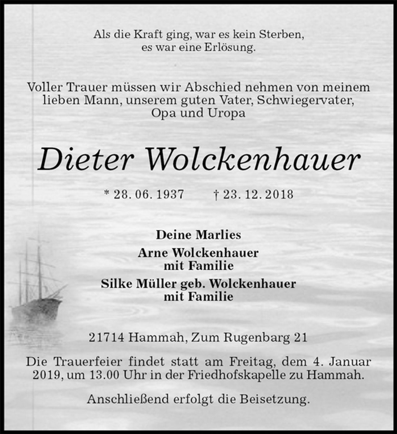<p>Als die Kraft ging, war es kein Sterben,<br />es war eine Erlösung.<br />Voller Trauer müssen wir Abschied nehmen von meinem lieben Mann, unserem guten Vater, Schwiegervater,<br />Opa und Uropa<br />Dieter Wolckenhauer<br />* 28. 06. 1937 † 23. 12. 2018<br />Deine Marlies<br />Arne Wolckenhauer<br />mit Familie<br />Silke Müller geb. Wolckenhauer<br />mit Familie<br />21714 Hammah, Zum Rugenbarg 21<br />Die Trauerfeier findet statt am Freitag, dem 4. Januar 2019, um 13.00 Uhr in der Friedhofskapelle zu Hammah.<br />Anschließend erfolgt die Beisetzung.</p>