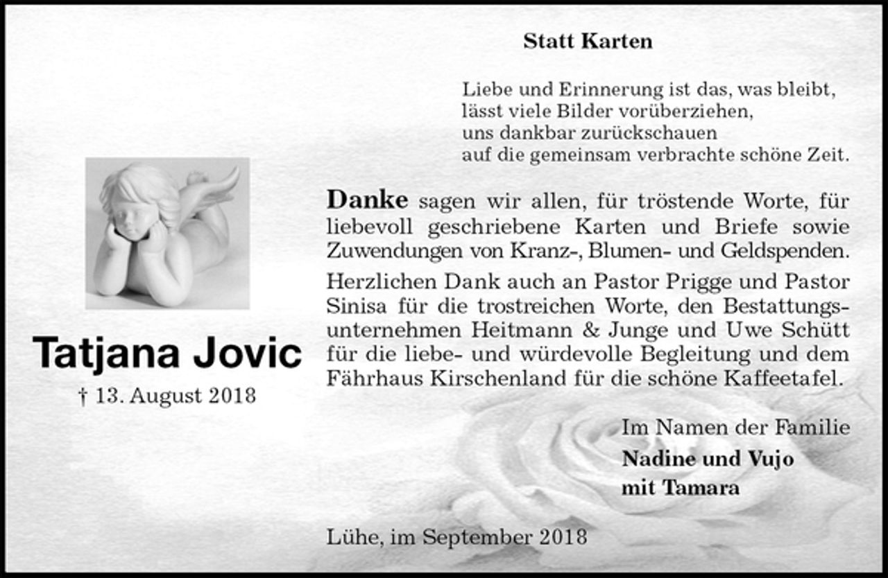 <p>Statt Karten<br />Liebe und Erinnerung ist das, was bleibt,<br />lässt viele Bilder vorüberziehen,<br />uns dankbar zurückschauen<br />auf die gemeinsam verbrachte schöne Zeit.<br />Danke sagen wir allen, für tröstende Worte, für<br />liebevoll geschriebene Karten und Briefe sowie<br />Zuwendungen von Kranz-, Blumen- und Geldspenden.<br />Herzlichen Dank auch an Pastor Prigge und Pastor Sinisa für die trostreichen Worte, den Bestattungs-<br />unternehmen Heitmann &amp; Junge und Uwe Schütt für die liebe- und würdevolle Begleitung und dem Fährhaus Kirschenland für die schöne Kaffeetafel.<br />Im Namen der Familie<br />Nadine und Vujo<br />mit Tamara<br />Lühe, im September 2018<br />Tatjana Jovic<br />† 13. August 2018</p>