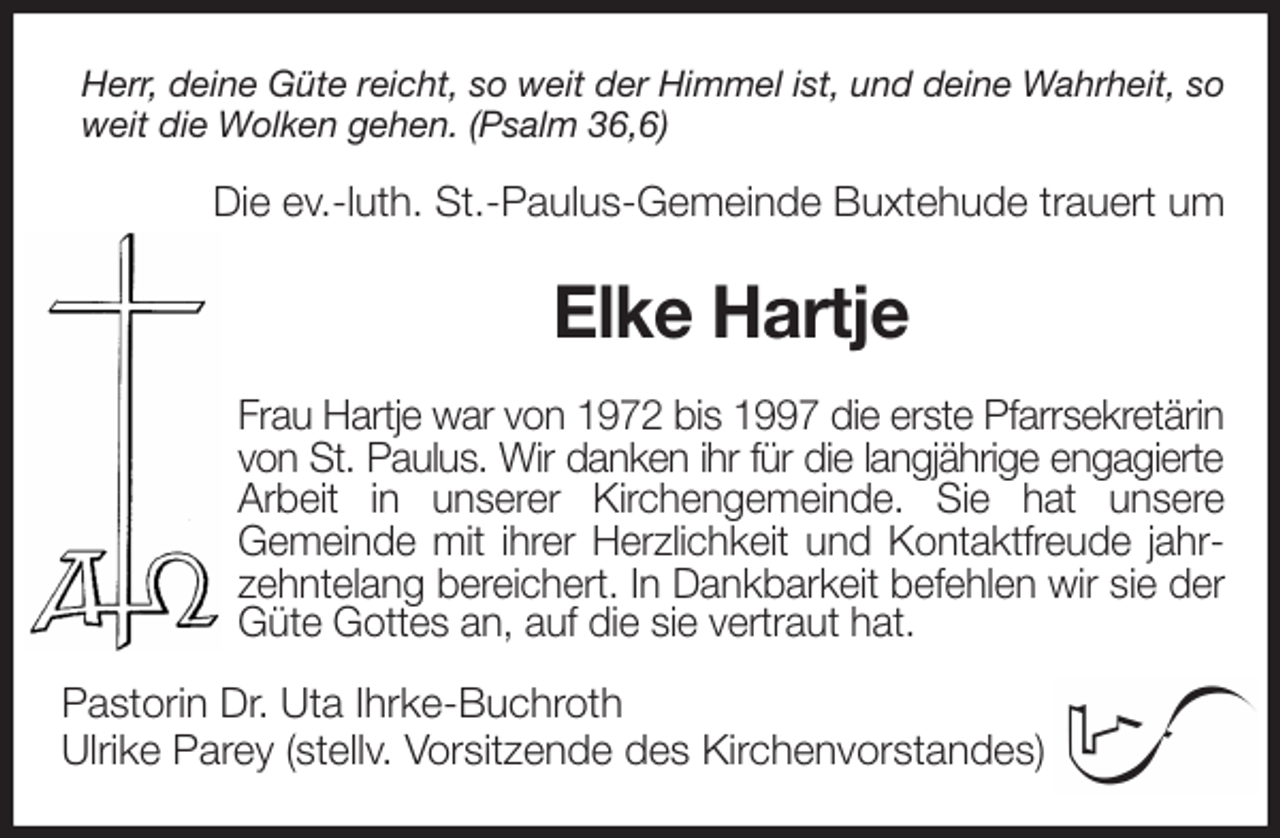 <p>Herr, deine Güte reicht, so weit der Himmel ist, und deine Wahrheit, so weit die Wolken gehen. (Psalm 36,6)<br />Die ev.-luth. St.-Paulus-Gemeinde Buxtehude trauert um<br />Elke Hartje<br />Frau Hartje war von 1972 bis 1997 die erste Pfarrsekretärin<br />von St. Paulus. Wir danken ihr für die langjährige engagierte<br />Arbeit in unserer Kirchengemeinde. Sie hat unsere<br />Gemeinde mit ihrer Herzlichkeit und Kontaktfreude jahrzehntelang bereichert. In Dankbarkeit befehlen wir sie der Güte Gottes an, auf die sie vertraut hat.<br />Pastorin Dr. Uta Ihrke-Buchroth<br />Ulrike Parey (stellv. Vorsitzende des Kirchenvorstandes)</p>