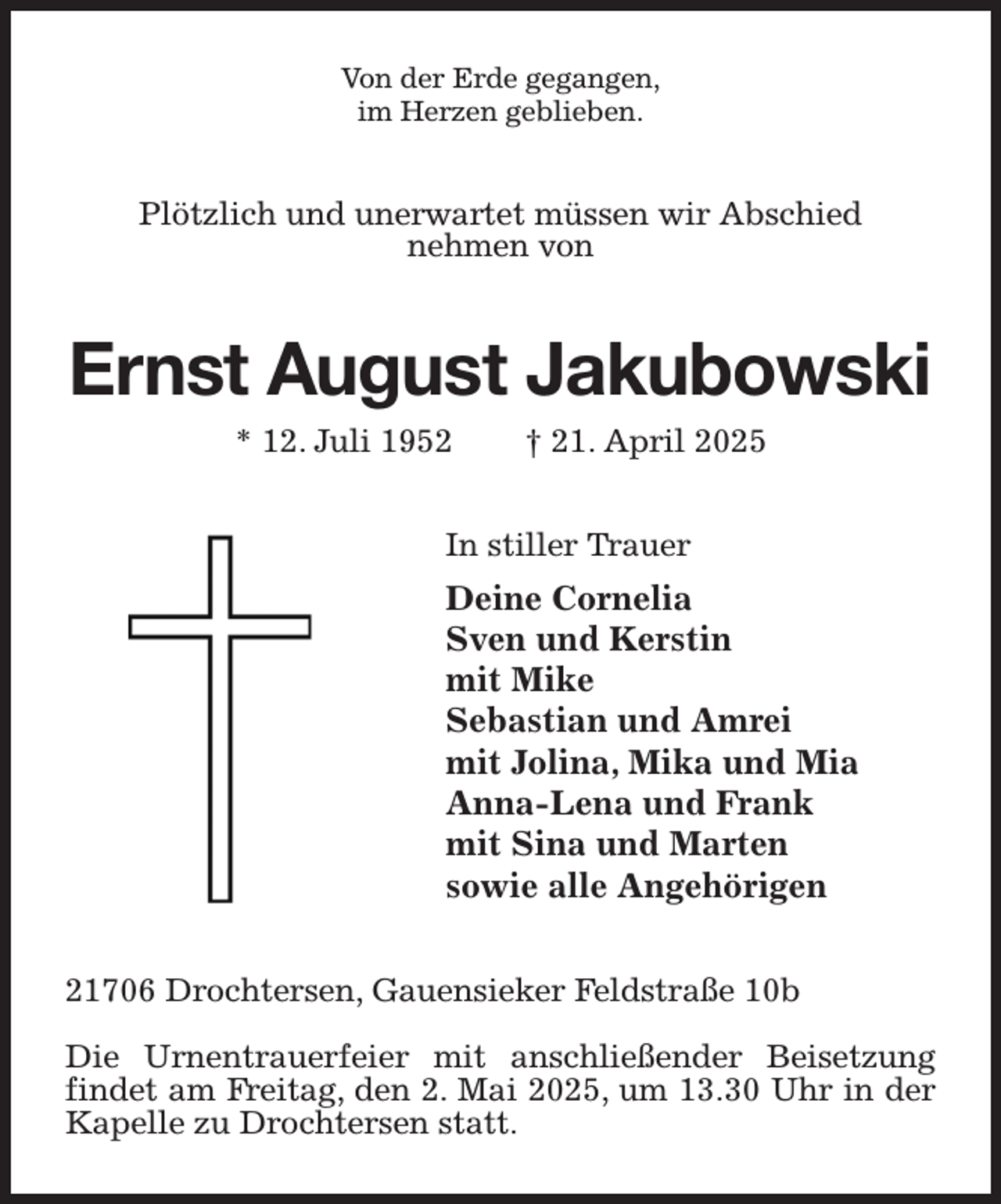 <p>Von der Erde gegangen,<br />im Herzen geblieben.<br />Plötzlich und unerwartet müssen wir Abschied<br />nehmen von<br />Ernst August Jakubowski<br />* 12. Juli 1952 † 21. April 2025<br />In stiller Trauer<br />Deine Cornelia<br />Sven und Kerstin<br />mit Mike<br />Sebastian und Amrei<br />mit Jolina, Mika und Mia<br />Anna-Lena und Frank<br />mit Sina und Marten<br />sowie alle Angehörigen<br />21706 Drochtersen, Gauensieker Feldstraße 10b</p><p>Die Urnentrauerfeier mit anschließender Beisetzung findet am Freitag, den 2. Mai 2025, um 13.30 Uhr in der Kapelle zu Drochtersen statt.</p>