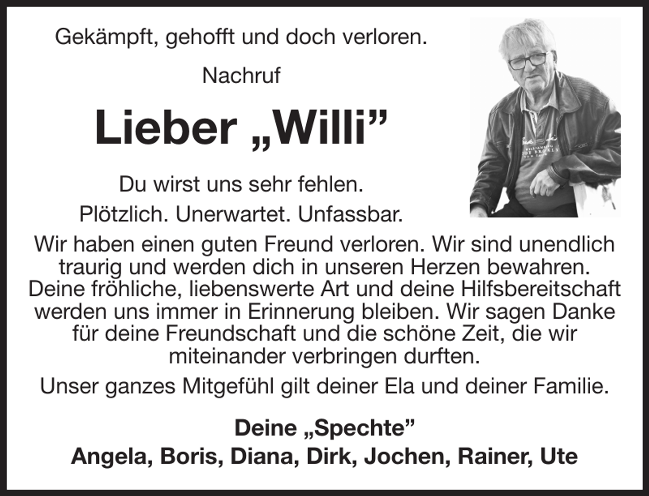 <p>Gekämpft, gehofft und doch verloren.<br />Nachruf<br />Lieber „Willi”<br />Du wirst uns sehr fehlen.<br />Plötzlich. Unerwartet. Unfassbar.<br />Wir haben einen guten Freund verloren. Wir sind unendlich traurig und werden dich in unseren Herzen bewahren.<br />Deine fröhliche, liebenswerte Art und deine Hilfsbereitschaft werden uns immer in Erinnerung bleiben. Wir sagen Danke für deine Freundschaft und die schöne Zeit, die wir<br />miteinander verbringen durften.<br />Unser ganzes Mitgefühl gilt deiner Ela und deiner Familie.<br />Deine „Spechte”<br />Angela, Boris, Diana, Dirk, Jochen, Rainer, Ute</p>