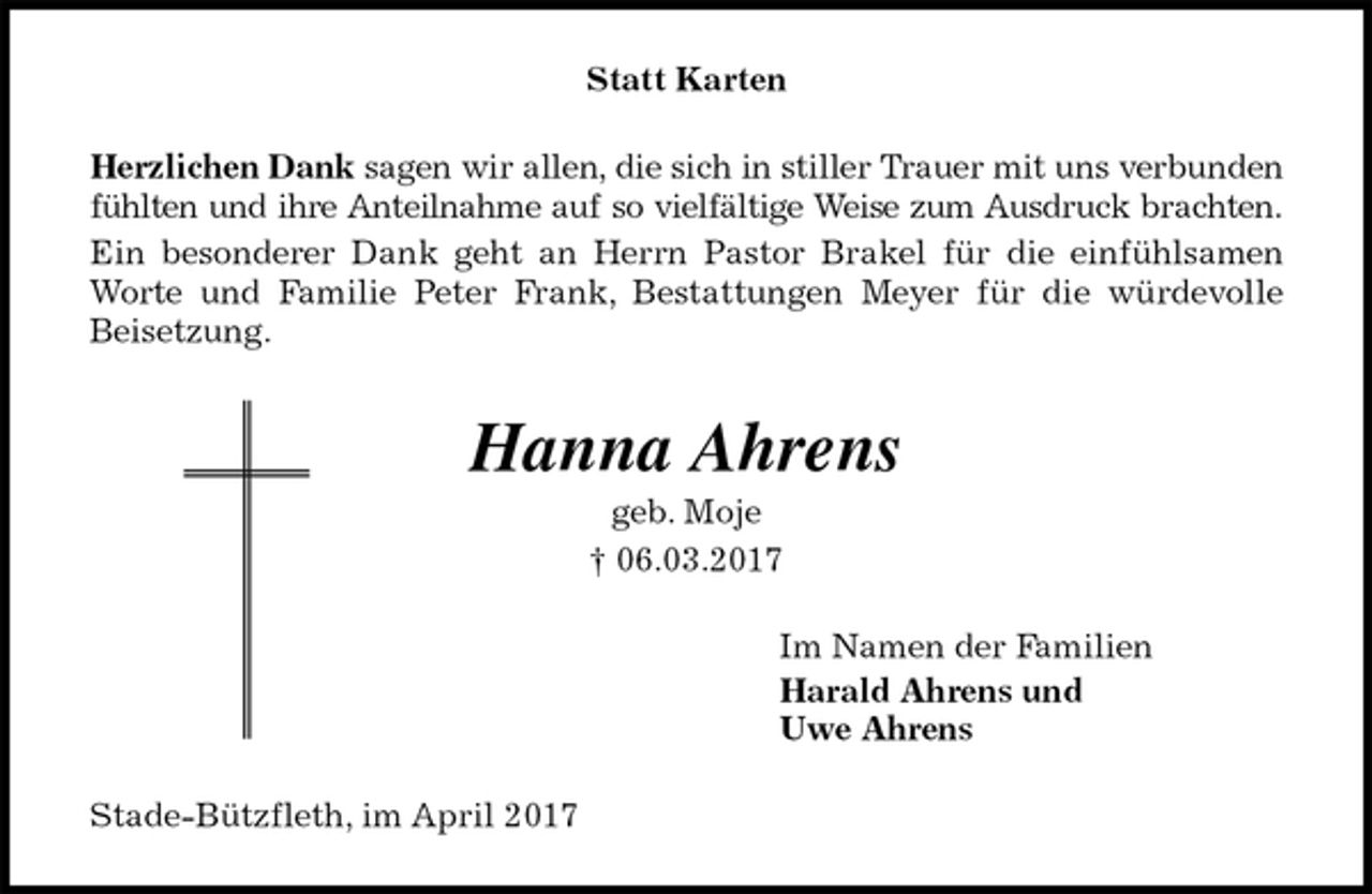 <p>Statt Karten<br />Herzlichen Dank sagen wir allen, die sich in stiller Trauer mit uns verbunden<br />fühlten und ihre Anteilnahme auf so vielfältige Weise zum Ausdruck brachten.<br />Ein besonderer Dank geht an Herrn Pastor Brakel für die einfühlsamen<br />Worte und Familie Peter Frank, Bestattungen Meyer für die würdevolle<br />Beisetzung.<br />Hanna Ahrens<br />geb. Moje<br />† 06.03.2017<br />Im Namen der Familien<br />Harald Ahrens und<br />Uwe Ahrens<br />Stade-Bützfleth, im April 2017</p>