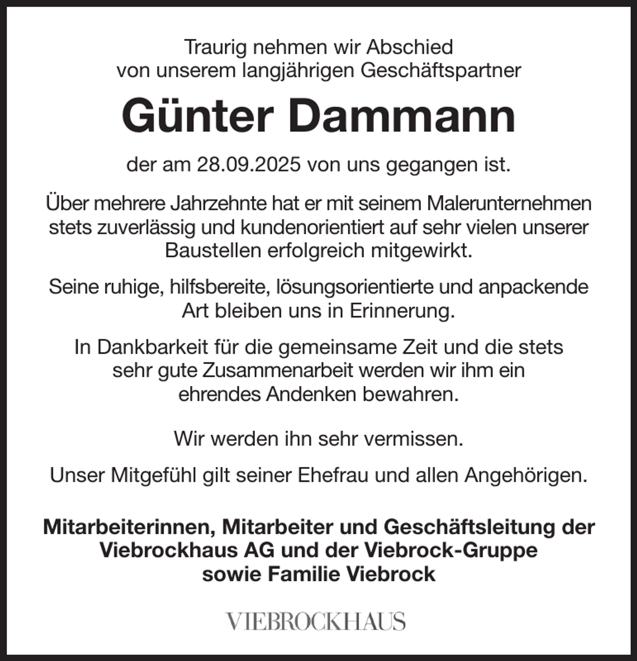 <p>Traurig nehmen wir Abschied<br />von unserem langjährigen Geschäftspartner<br />Günter Dammann<br />der am 28.09.2025 von uns gegangen ist.<br />Über mehrere Jahrzehnte hat er mit seinem Malerunternehmen stets zuverlässig und kundenorientiert auf sehr vielen unserer Baustellen erfolgreich mitgewirkt.<br />Seine ruhige, hilfsbereite, lösungsorientierte und anpackende Art bleiben uns in Erinnerung.<br />In Dankbarkeit für die gemeinsame Zeit und die stets<br />sehr gute Zusammenarbeit werden wir ihm ein<br />ehrendes Andenken bewahren.<br />Wir werden ihn sehr vermissen.<br />Unser Mitgefühl gilt seiner Ehefrau und allen Angehörigen.<br />Mitarbeiterinnen, Mitarbeiter und Geschäftsleitung der<br />Viebrockhaus AG und der Viebrock-Gruppe<br />sowie Familie Viebrock</p>