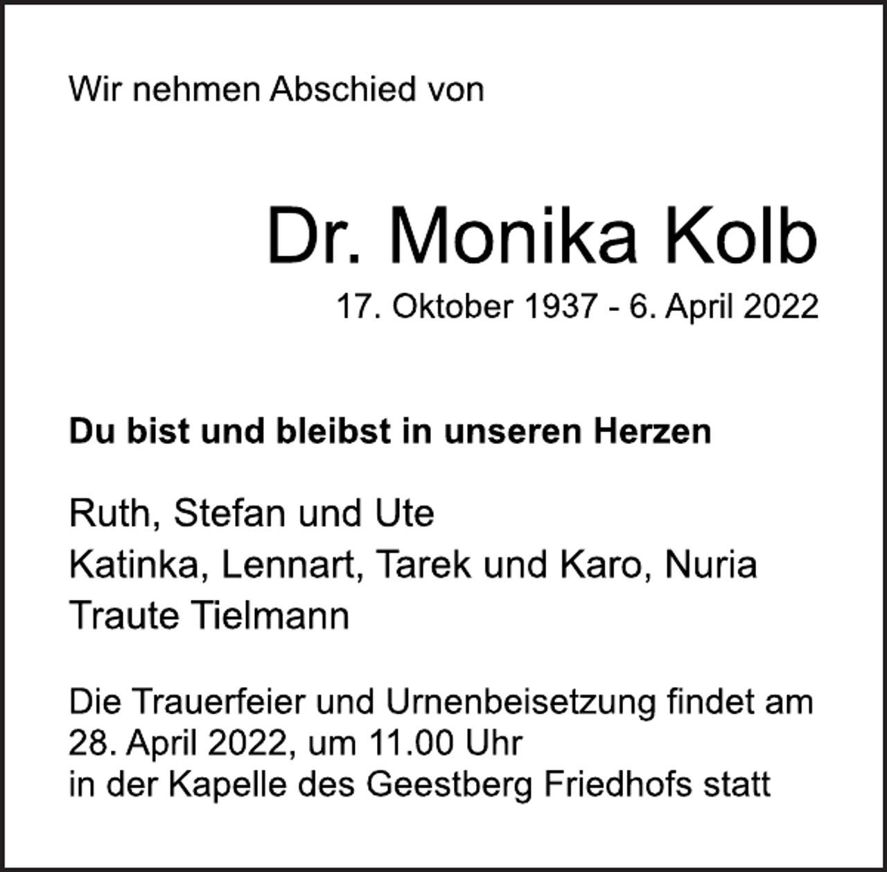 <p>Wir nehmen Abschied von<br />Dr. Monika Kolb<br />17. Oktober 1937 - 6. April 2022<br />Du bist und bleibst in unseren Herzen<br />Ruth, Stefan und Ute<br />Katinka, Lennart, Tarek und Karo, Nuria<br />Traute Tielmann<br />Die Trauerfeier und Urnenbeisetzung findet am<br />28. April 2022, um 11.00 Uhr<br />in der Kapelle des Geestberg Friedhofs statt</p>