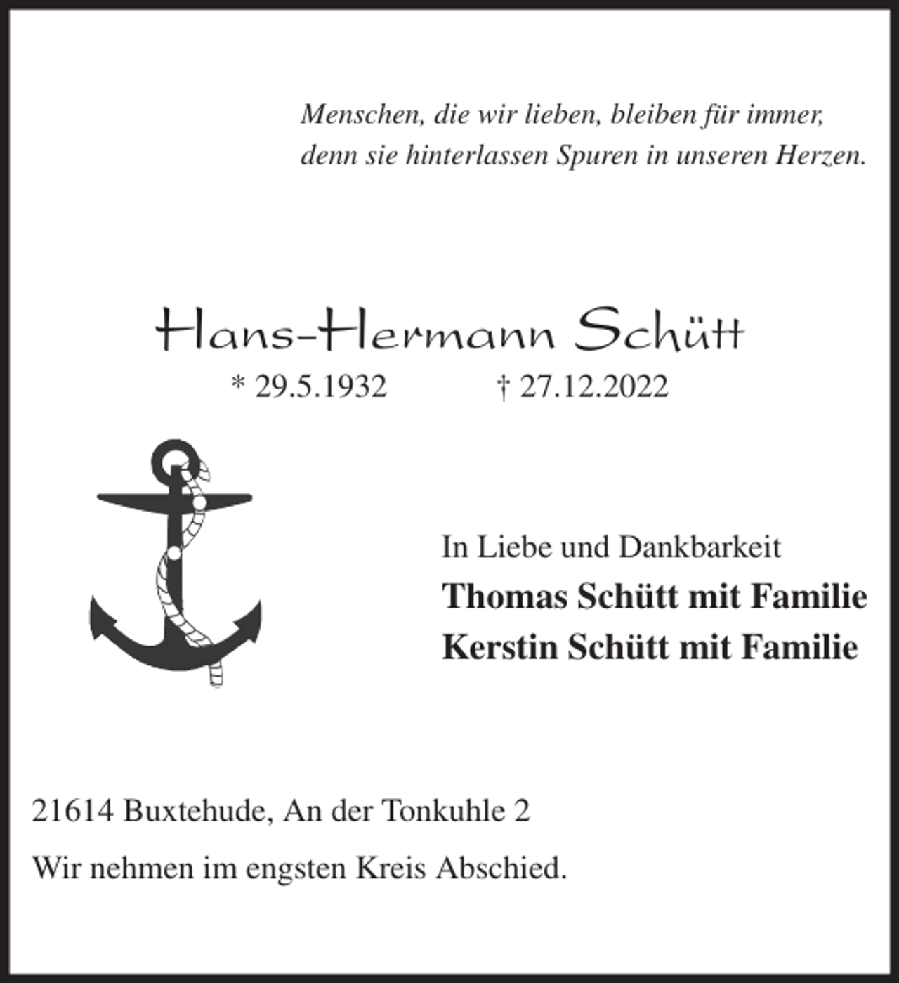 <p>Menschen, die wir lieben, bleiben für immer,<br />denn sie hinterlassen Spuren in unseren Herzen.<br />Hans-Hermann Schütt<br />* 29.5.1932 † 27.12.2022<br />In Liebe und Dankbarkeit<br />Thomas Schütt mit Familie<br />Kerstin Schütt mit Familie<br />21614 Buxtehude, An der Tonkuhle 2</p><p>Wir nehmen im engsten Kreis Abschied.</p>