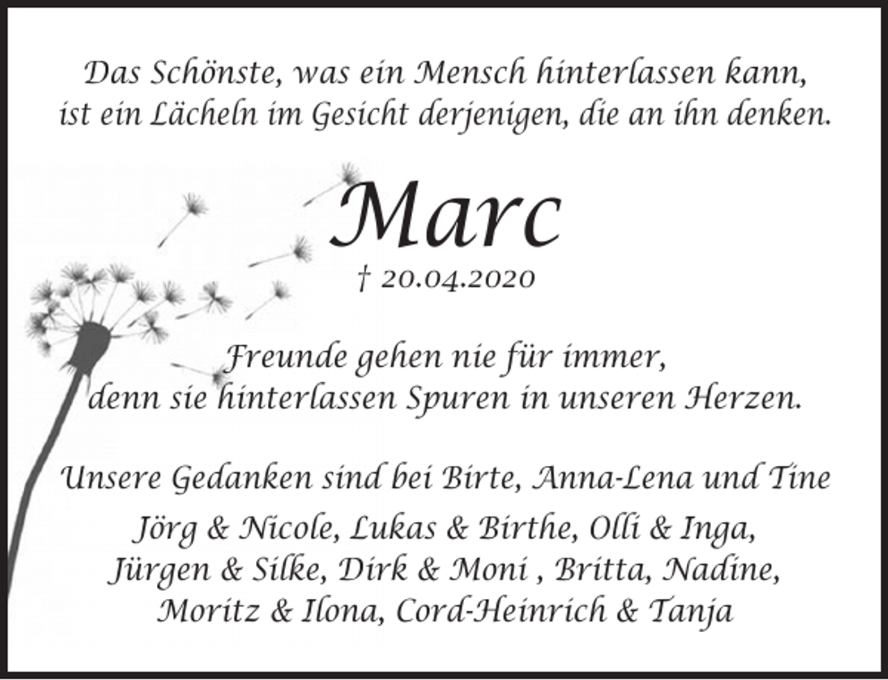 <p>Das Schönste, was ein Mensch hinterlassen kann,<br />ist ein Lächeln im Gesicht derjenigen, die an ihn denken.</p>
<p>Marc<br />† 20.04.2020</p>
<p>Freunde gehen nie für immer,<br />denn sie hinterlassen Spuren in unseren Herzen.</p>
<p>Unsere Gedanken sind bei Birte, Anna-Lena und Tine</p>
<p>Jörg &amp; Nicole, Lukas &amp; Birthe, Olli &amp; Inga, Jürgen &amp; Silke,<br />Dirk &amp; Moni , Britta, Nadine, Moritz &amp; Ilona, Cord-Heinrich &amp; Tanja</p>