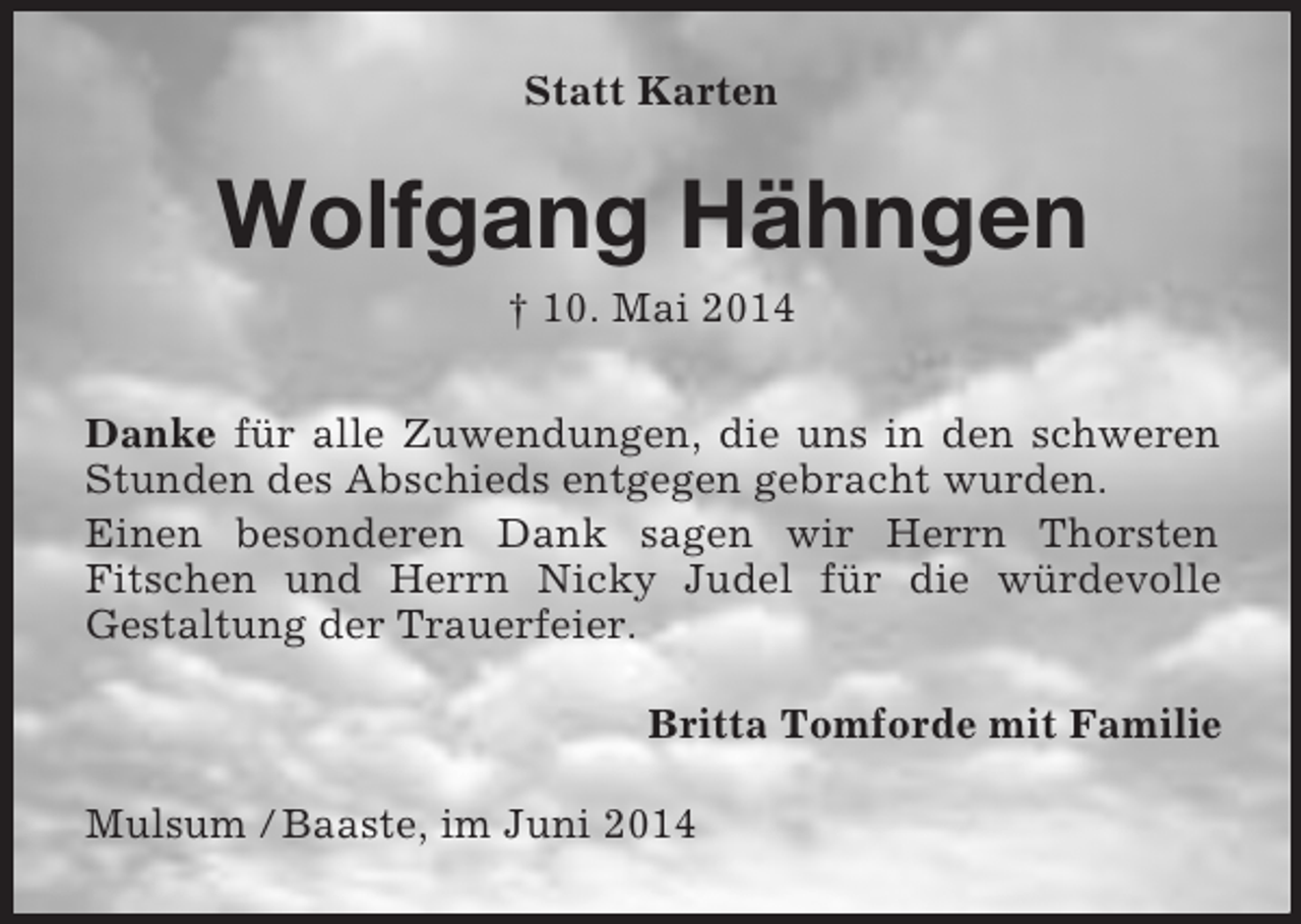 <p>Statt Karten<br />Wolfgang Hähngen<br />† 10. Mai 2014<br />Danke für alle Zuwendungen, die uns in den schweren Stunden des Abschieds entgegen gebracht wurden.<br />Einen besonderen Dank sagen wir Herrn Thorsten<br />Fitschen und Herrn Nicky Judel für die würdevolle<br />Gestaltung der Trauerfeier.<br />Britta Tomforde mit Familie<br />Mulsum / Baaste, im Juni 2014</p>