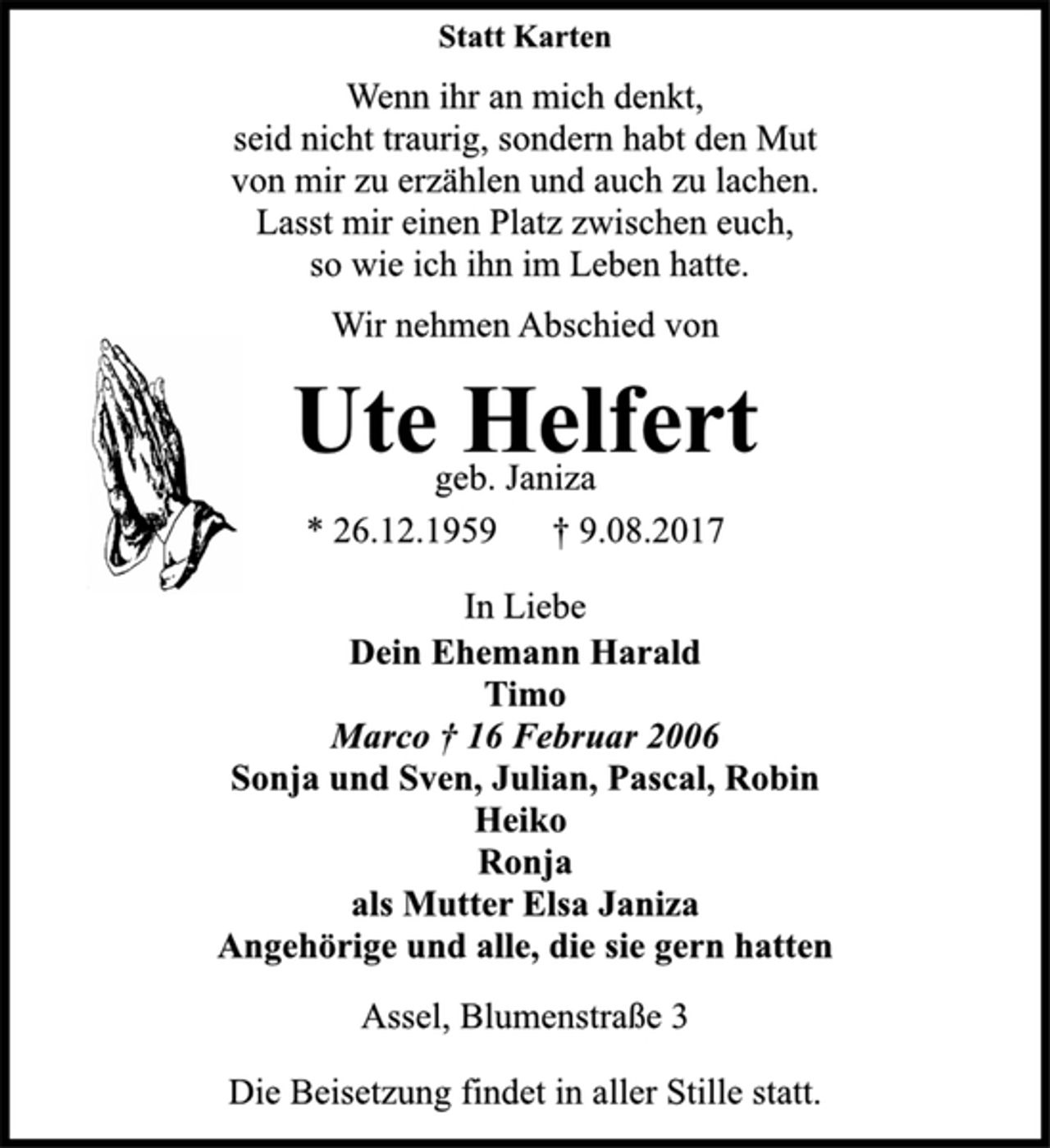 <p>Statt Karten<br />Wenn ihr an mich denkt,<br />seid nicht traurig, sondern habt den Mut<br />von mir zu erzählen und auch zu lachen.<br />Lasst mir einen Platz zwischen euch,<br />so wie ich ihn im Leben hatte.<br />Wir nehmen Abschied von<br />Ute Helfert<br />geb. Janiza<br />* 26.12.1959 † 9.08.2017<br />In Liebe<br />Dein Ehemann Harald<br />Timo<br />Marco † 16 Februar 2006<br />Sonja und Sven, Julian, Pascal, Robin<br />Heiko<br />Ronja<br />als Mutter Elsa Janiza<br />Angehörige und alle, die sie gern hatten<br />Assel, Blumenstraße 3<br />Die Beisetzung findet in aller Stille statt.</p>