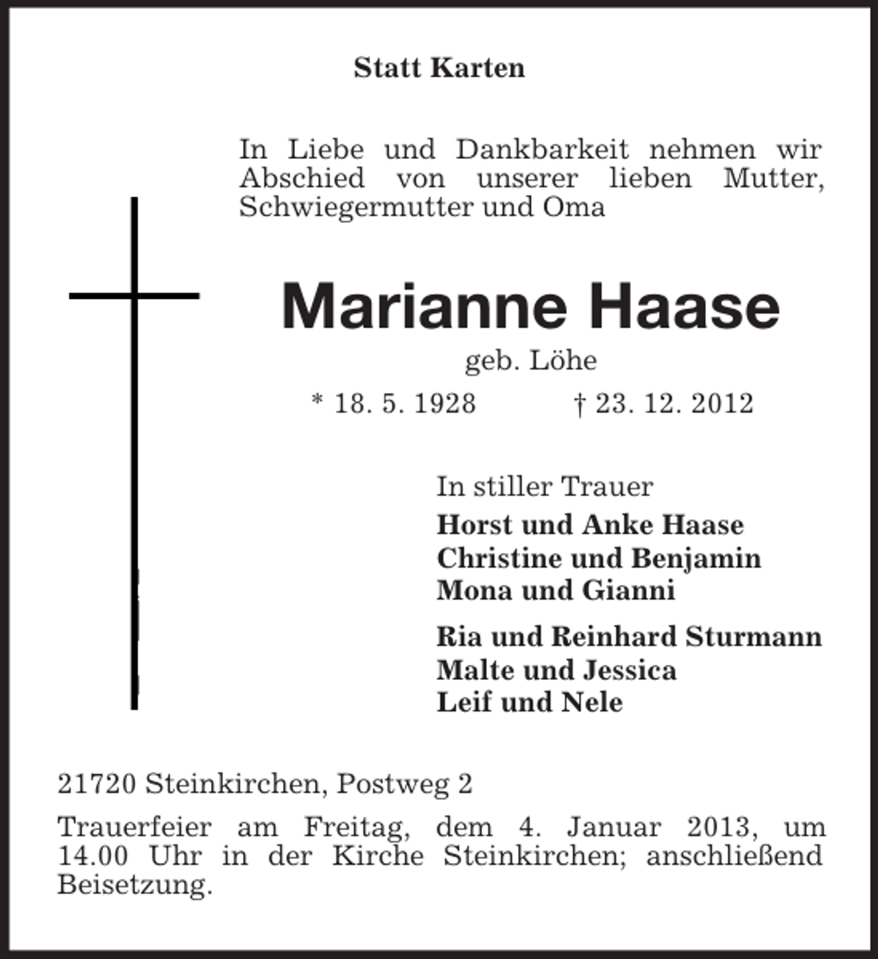 <p>Statt Karten<br />In Liebe und Dankbarkeit nehmen wir<br />Abschied von unserer lieben Mutter,<br />Schwiegermutter und Oma</p><p>Marianne Haase<br />geb. Löhe<br />* 18. 5. 1928<br />† 23. 12. 2012<br />In stiller Trauer<br />Horst und Anke Haase<br />Christine und Benjamin<br />Mona und Gianni<br />Ria und Reinhard Sturmann<br />Malte und Jessica<br />Leif und Nele<br />21720 Steinkirchen, Postweg 2<br />Trauerfeier am Freitag, dem 4. Januar 2013, um<br />14.00 Uhr in der Kirche Steinkirchen; anschließend<br />Beisetzung.</p>