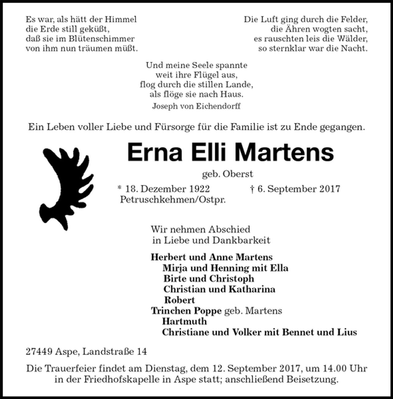 <p>Es war, als hätt der Himmel Die Luft ging durch die Felder,<br />die Erde still geküßt, die Ähren wogten sacht,<br />daß sie im Blütenschimmer es rauschten leis die Wälder,<br />von ihm nun träumen müßt. so sternklar war die Nacht.</p><p>Und meine Seele spannte<br />weit ihre Flügel aus,<br />flog durch die stillen Lande,<br />als flöge sie nach Haus.<br />Joseph von Eichendorff<br />Ein Leben voller Liebe und Fürsorge für die Familie ist zu Ende gegangen.<br />Erna Elli Martens<br />geb. Oberst<br />* 18. Dezember 1922 † 6. September 2017<br />Petruschkehmen/Ostpr.</p><p>Wir nehmen Abschied<br />in Liebe und Dankbarkeit<br />Herbert und Anne Martens<br />Mirja und Henning mit Ella<br />Birte und Christoph<br />Christian und Katharina<br />Robert<br />Trinchen Poppe geb. Martens<br />Hartmuth<br />Christiane und Volker mit Bennet und Lius<br />27449 Aspe, Landstraße 14<br />Die Trauerfeier findet am Dienstag, dem 12. September 2017, um 14.00 Uhr<br />in der Friedhofskapelle in Aspe statt; anschließend Beisetzung.</p>