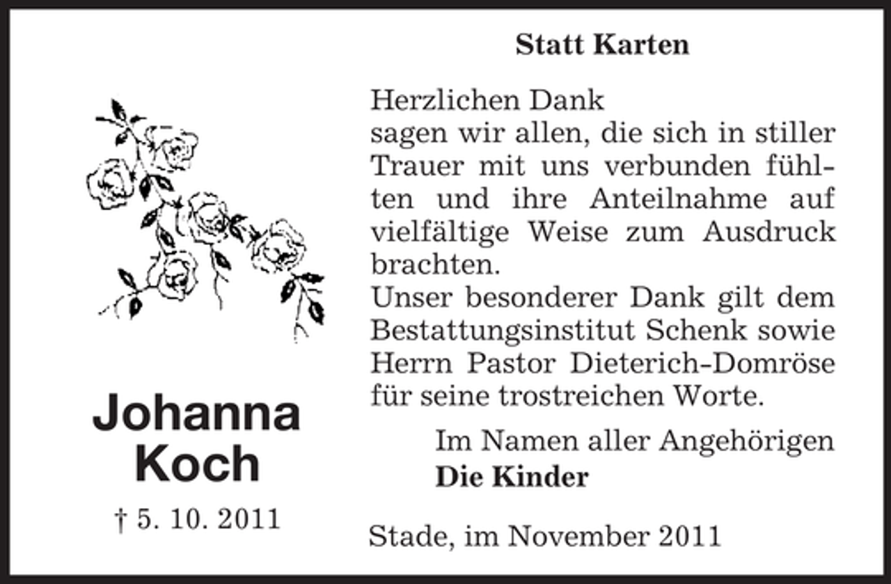 <p>Statt Karten</p><p>Johanna<br />Koch<br />† 5. 10. 2011</p><p>Herzlichen Dank<br />sagen wir allen, die sich in stiller<br />Trauer mit uns verbunden fühlten und ihre Anteilnahme auf<br />vielfältige Weise zum Ausdruck<br />brachten.<br />Unser besonderer Dank gilt dem<br />Bestattungsinstitut Schenk sowie<br />Herrn Pastor Dieterich-Domröse<br />für seine trostreichen Worte.<br />Im Namen aller Angehörigen<br />Die Kinder<br />Stade, im November 2011</p>