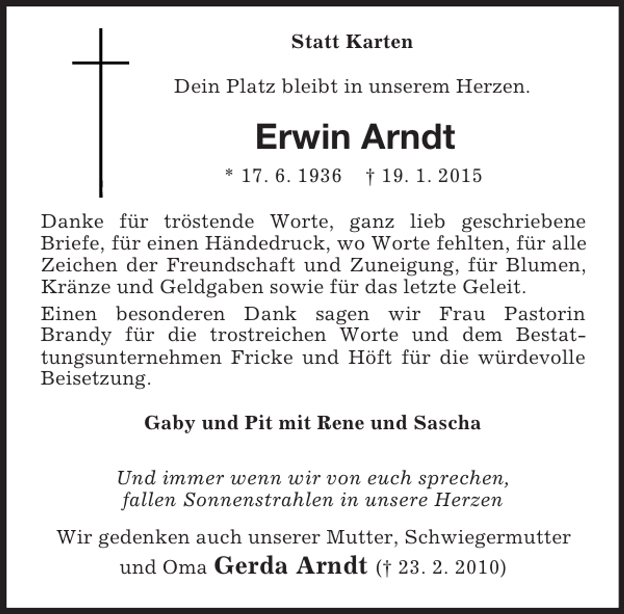 <p>Statt Karten<br />Dein Platz bleibt in unserem Herzen.<br />Erwin Arndt<br />* 17. 6. 1936 † 19. 1. 2015<br />Danke für tröstende Worte, ganz lieb geschriebene<br />Briefe, für einen Händedruck, wo Worte fehlten, für alle Zeichen der Freundschaft und Zuneigung, für Blumen, Kränze und Geldgaben sowie für das letzte Geleit.<br />Einen besonderen Dank sagen wir Frau Pastorin<br />Brandy für die trostreichen Worte und dem Bestattungsunternehmen Fricke und Höft für die würdevolle<br />Beisetzung.<br />Gaby und Pit mit Rene und Sascha<br />Und immer wenn wir von euch sprechen,<br />fallen Sonnenstrahlen in unsere Herzen<br />Wir gedenken auch unserer Mutter, Schwiegermutter<br />und Oma Gerda Arndt († 23. 2. 2010)</p>