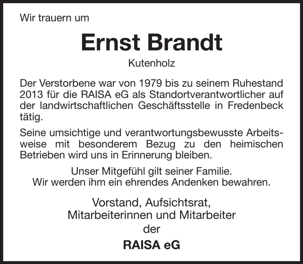 <p>Wir trauern um<br />Ernst Brandt<br />Kutenholz<br />Der Verstorbene war von 1979 bis zu seinem Ruhestand 2013 für die RAISA eG als Standortverantwortlicher auf der landwirtschaftlichen Geschäftsstelle in Fredenbeck tätig.<br />Seine umsichtige und verantwortungsbewusste Arbeitsweise mit besonderem Bezug zu den heimischen<br />Betrieben wird uns in Erinnerung bleiben.<br />Unser Mitgefühl gilt seiner Familie.<br />Wir werden ihm ein ehrendes Andenken bewahren.<br />Vorstand, Aufsichtsrat,<br />Mitarbeiterinnen und Mitarbeiter<br />der<br />RAISA eG</p>