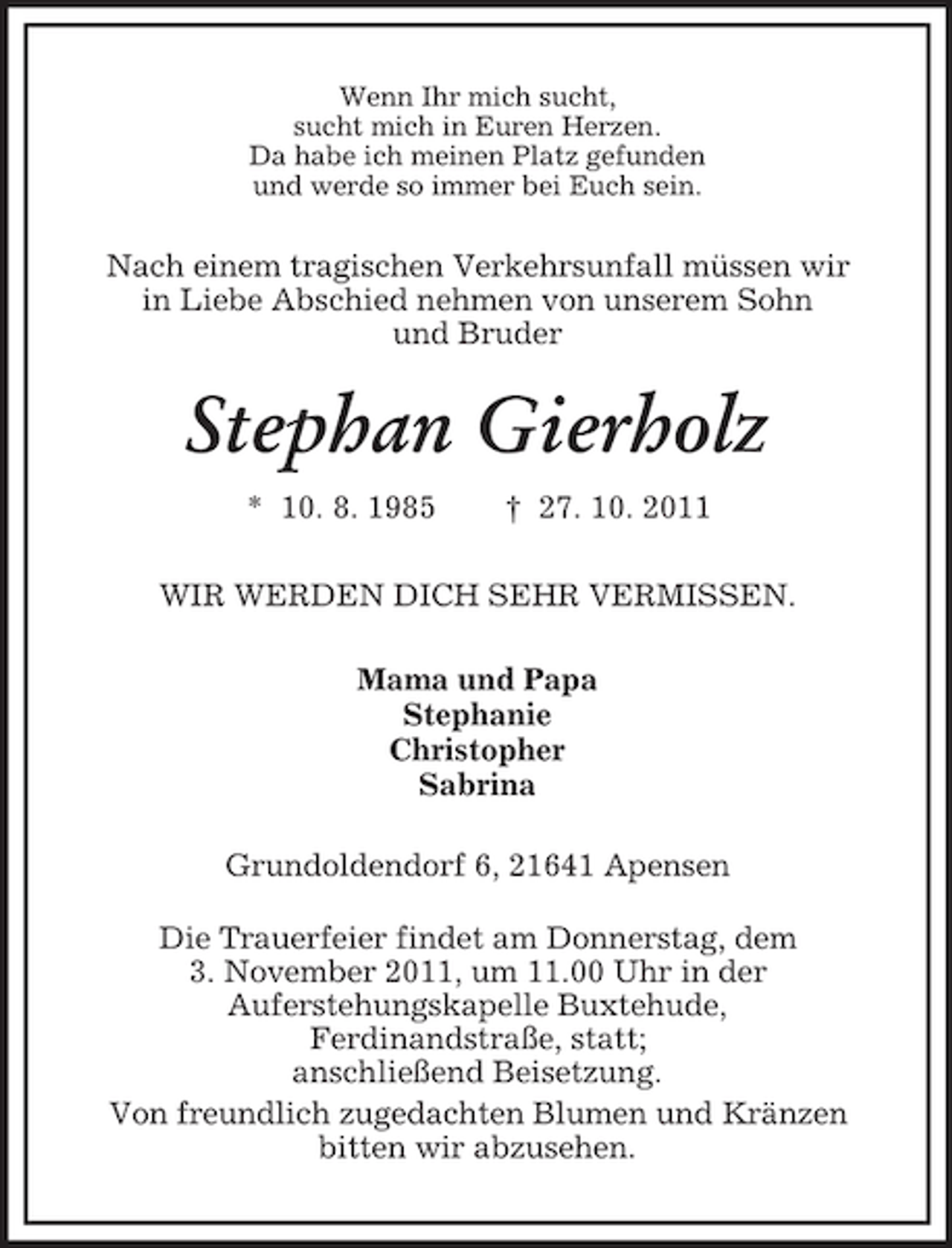 <p>Wenn Ihr mich sucht,<br />sucht mich in Euren Herzen.<br />Da habe ich meinen Platz gefunden<br />und werde so immer bei Euch sein.</p><p>Nach einem tragischen Verkehrsunfall müssen wir<br />in Liebe Abschied nehmen von unserem Sohn<br />und Bruder</p><p>Stephan Gierholz<br />* 10. 8. 1985</p><p>† 27. 10. 2011</p><p>WIR WERDEN DICH SEHR VERMISSEN.<br />Mama und Papa<br />Stephanie<br />Christopher<br />Sabrina<br />Grundoldendorf 6, 21641 Apensen<br />Die Trauerfeier findet am Donnerstag, dem<br />3. November 2011, um 11.00 Uhr in der<br />Auferstehungskapelle Buxtehude,<br />Ferdinandstraße, statt;<br />anschließend Beisetzung.<br />Von freundlich zugedachten Blumen und Kränzen<br />bitten wir abzusehen.</p>
