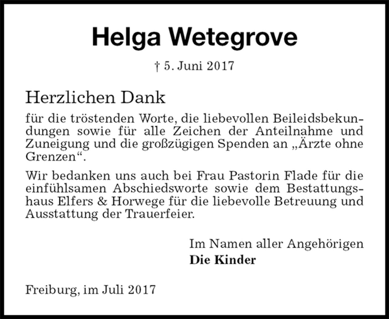 <p>Helga Wetegrove<br />† 5. Juni 2017<br />Herzlichen Dank<br />für die tröstenden Worte, die liebevollen Beileidsbekundungen sowie für alle Zeichen der Anteilnahme und<br />Zuneigung und die großzügigen Spenden an „Ärzte ohne<br />Grenzen“.<br />Wir bedanken uns auch bei Frau Pastorin Flade für die einfühlsamen Abschiedsworte sowie dem Bestattungshaus Elfers &amp; Horwege für die liebevolle Betreuung und Ausstattung der Trauerfeier.<br />Im Namen aller Angehörigen<br />Die Kinder<br />Freiburg, im Juli 2017</p>
