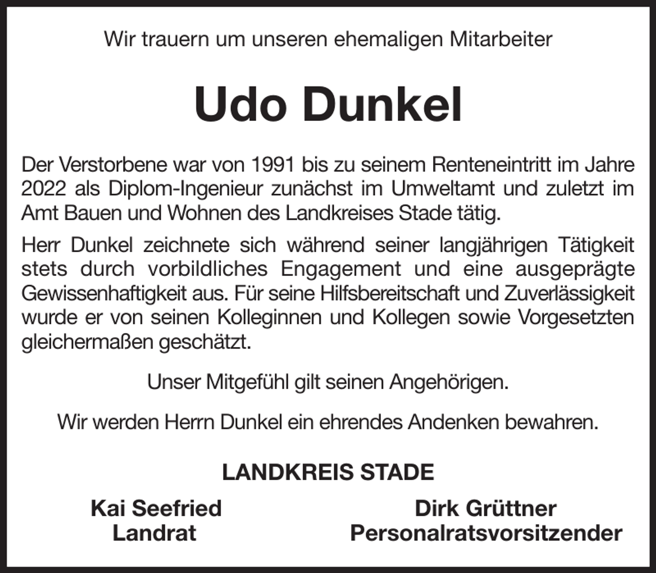 <p>Wir trauern um unseren ehemaligen Mitarbeiter<br />Udo Dunkel<br />Der Verstorbene war von 1991 bis zu seinem Renteneintritt im Jahre 2022 als Diplom-Ingenieur zunächst im Umweltamt und zuletzt im Amt Bauen und Wohnen des Landkreises Stade tätig.<br />Herr Dunkel zeichnete sich während seiner langjährigen Tätigkeit stets durch vorbildliches Engagement und eine ausgeprägte<br />Gewissenhaftigkeit aus. Für seine Hilfsbereitschaft und Zuverlässigkeit wurde er von seinen Kolleginnen und Kollegen sowie Vorgesetzten gleichermaßen geschätzt.<br />Unser Mitgefühl gilt seinen Angehörigen.<br />Wir werden Herrn Dunkel ein ehrendes Andenken bewahren.<br />LANDKREIS STADE<br />Kai Seefried Dirk Grüttner<br />Landrat Personalratsvorsitzender</p>