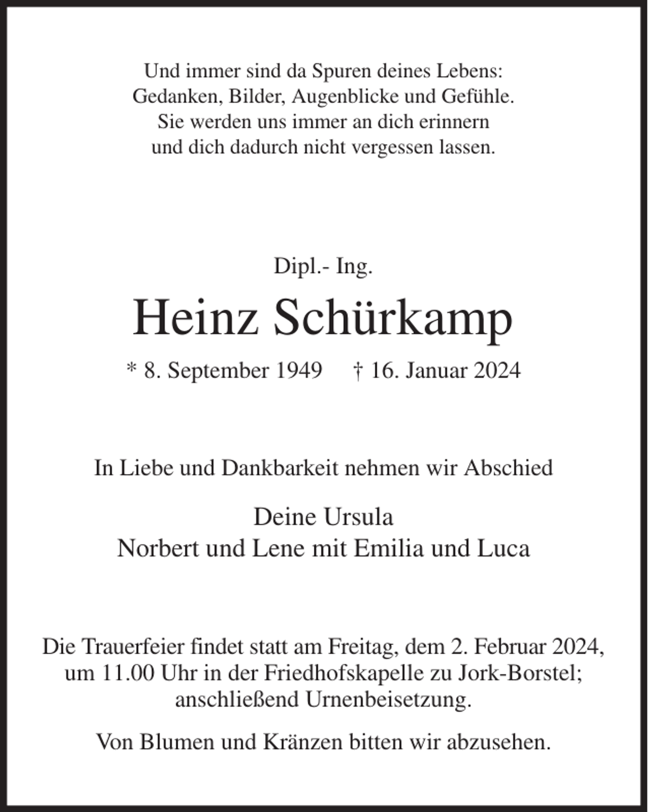 <p>Und immer sind da Spuren deines Lebens:<br />Gedanken, Bilder, Augenblicke und Gefühle.<br />Sie werden uns immer an dich erinnern<br />und dich dadurch nicht vergessen lassen.<br />Dipl.- Ing.<br />Heinz Schürkamp<br />* 8. September 1949 † 16. Januar 2024<br />In Liebe und Dankbarkeit nehmen wir Abschied<br />Deine Ursula<br />Norbert und Lene mit Emilia und Luca<br />Die Trauerfeier findet statt am Freitag, dem 2. Februar 2024,<br />um 11.00 Uhr in der Friedhofskapelle zu Jork-Borstel;<br />anschließend Urnenbeisetzung.<br />Von Blumen und Kränzen bitten wir abzusehen.</p>
