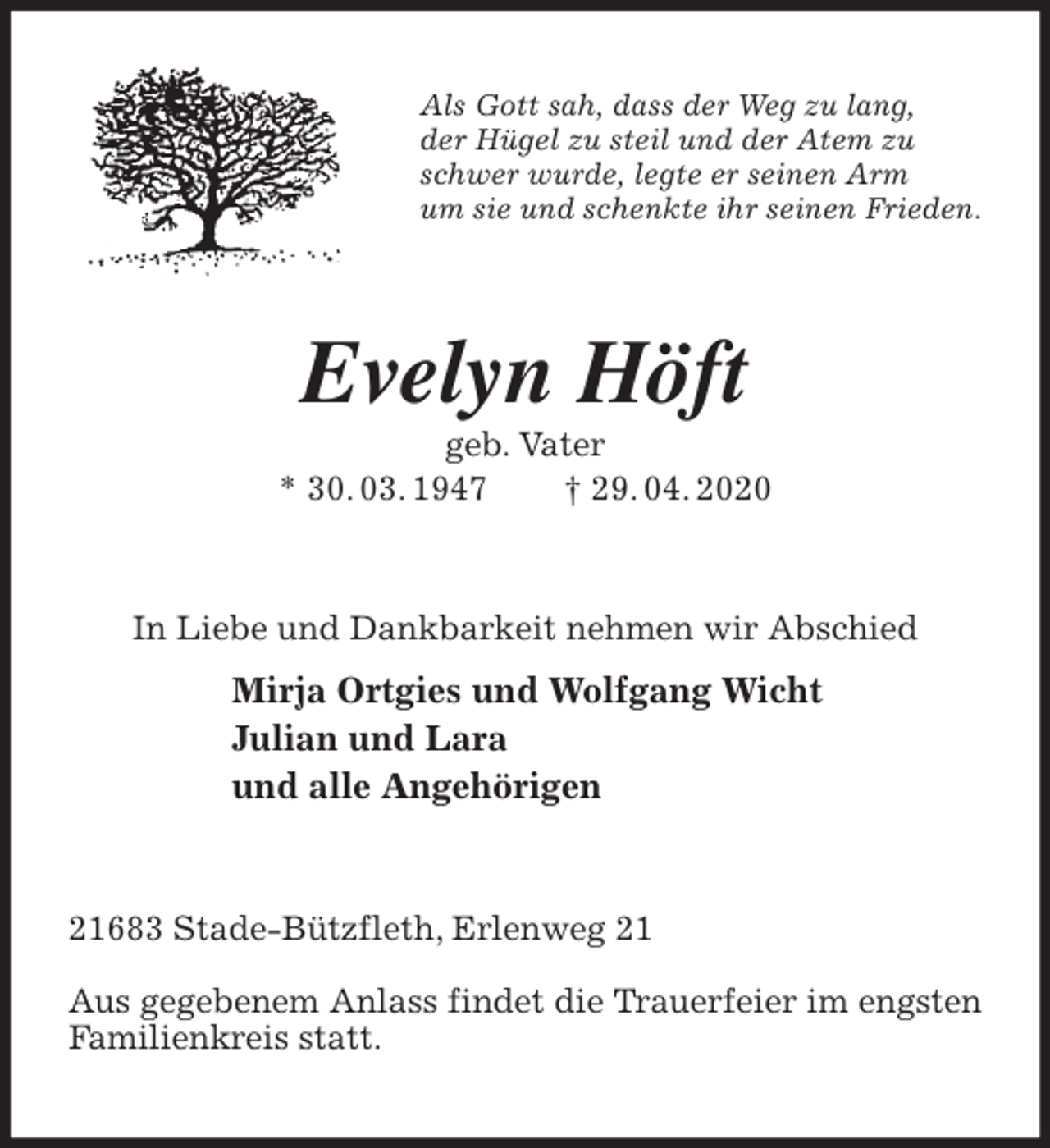 <p>Als Gott sah, dass der Weg zu lang,<br />der Hügel zu steil und der Atem zu<br />schwer wurde, legte er seinen Arm<br />um sie und schenkte ihr seinen Frieden.<br />Evelyn Höft<br />geb. Vater<br />* 30. 03. 1947 † 29. 04. 2020<br />In Liebe und Dankbarkeit nehmen wir Abschied<br />Mirja Ortgies und Wolfgang Wicht<br />Julian und Lara<br />und alle Angehörigen<br />21683 Stade-Bützfleth, Erlenweg 21</p>
<p>Aus gegebenem Anlass findet die Trauerfeier im engsten Familienkreis statt.</p>